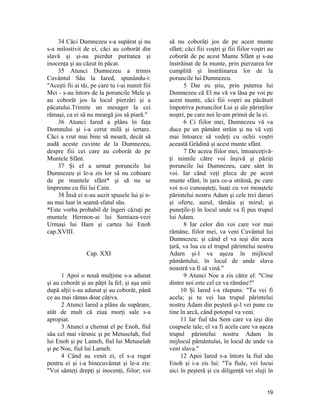 34 Căci Dumnezeu s-a supărat şi nu
s-a milostivit de ei, căci au coborât din
slavă şi şi-au pierdut puritatea şi
inocenţa şi au căzut în păcat.
35 Atunci Dumnezeu a trimis
Cuvântul Său la Iared, spunându-i:
"Aceşti fii ai tăi, pe care tu i-ai numit fiii
Mei - s-au întors de la poruncile Mele şi
au coborât jos la locul pierzări şi a
păcatului.Trimite un mesager la cei
rămaşi, ca ei să nu meargă jos să piară."
36 Atunci Iared a plâns în faţa
Domnului şi i-a cerut milă şi iertare.
Căci a vrut mai bine să moară, decât să
audă aceste cuvinte de la Dumnezeu,
despre fiii cei care au coborât de pe
Muntele Sfânt.
37 Şi el a urmat poruncile lui
Dumnezeu şi le-a zis lor să nu coboare
de pe muntele sfânt* şi să nu se
împreune cu fiii lui Cain.
38 Însă ei n-au auzit spusele lui şi n-
au mai luat în seamă sfatul său.
*Este vorba probabil de îngeri căzuţi pe
muntele Hermon-ai lui Semiaza-vezi
Urmaşi lui Ham şi cartea lui Enoh
cap.XVIII.
Cap. XXI
1 Apoi o nouă mulţime s-a adunat
şi au coborât şi au păţit la fel; şi aşa unii
după alţii s-au adunat şi au coborât, până
ce au mai rămas doar câţiva.
2 Atunci Iared a plâns de supărare,
atât de mult că ziua morţi sale s-a
apropiat.
3 Atunci a chemat el pe Enoh, fiul
său cel mai vârsnic şi pe Metuselah, fiul
lui Enoh şi pe Lameh, fiul lui Metuselah
şi pe Noe, fiul lui Lameh.
4 Când au venit ei, el s-a rugat
pentru ei şi i-a binecuvântat şi le-a zis:
"Voi sânteţi drepţi şi inocenţi, fiilor; voi
să nu coborâţi jos de pe acest munte
sfânt; căci fiii voştri şi fiii fiilor voştri au
coborât de pe acest Munte Sfânt şi s-au
înstrăinat de la munte, prin pierzarea lor
cumplită şi înstrăinarea lor de la
poruncile lui Dumnezeu.
5 Dar eu ştiu, prin puterea lui
Dumnezeu că El nu vă va lăsa pe voi pe
acest munte, căci fiii voştri au păcătuit
împotriva poruncilor Lui şi ale părinţilor
noştri, pe care noi le-am primit de la ei.
6 Ci fiilor mei, Dumnezeu vă va
duce pe un pământ străin şi nu vă veţi
mai întoarce să vedeţi cu ochii voştri
această Grădină şi acest munte sfânt.
7 De aceea fiilor mei, întoarceţivă-
ţi inimile către voi înşivă şi păziţi
poruncile lui Dumnezeu, care sânt în
voi. Iar când veţi pleca de pe acest
munte sfânt, în ţara ce-a străină, pe care
voi n-o cunoaşteţi, luaţi cu voi moaştele
părintelui nostru Adam şi cele trei daruri
şi oferte, aurul, tămâia şi mirul; şi
puneţile-ţi în locul unde va fi pus trupul
lui Adam.
8 Iar celor din voi care vor mai
rămâne, fiilor mei, va veni Cuvântul lui
Dumnezeu; şi când el va ieşi din acea
ţară, va lua cu el trupul părintelui nostru
Adam şi-l va aşeza în mijlocul
pământului, în locul de unde slava
noastră va fi să vină."
9 Atunci Noe a zis către el: "Cine
dintre noi este cel ce va rămâne?"
10 Şi Iared i-a răspuns: "Tu vei fi
acela; şi tu vei lua trupul părintelui
nostru Adam din peşteră şi-l vei pune cu
tine în arcă, când potopul va veni.
11 Iar fiul tău Sem care va ieşi din
coapsele tale; el va fi acela care va aşeza
trupul părintelui nostru Adam în
mijlocul pământului, în locul de unde va
veni slava."
12 Apoi Iared s-a întors la fiul său
Enoh şi i-a zis lui: "Tu fiule, vei locui
aici în peşteră şi cu diligenţă vei sluji în
19
 