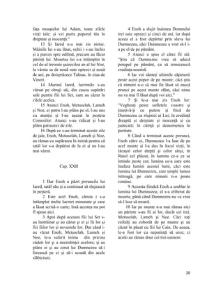 faţa moaştelor lui Adam, toate zilele
vieţi tale; şi vei purta poporul tău în
dreptate şi inocenţă."
13 Şi Iared n-a mai zis nimic.
Mâinile lui s-au lăsat, ochii i s-au închis
şi a purces spre odihnă, precum au făcut
părinţi lui. Moartea lui s-a întâmplat în
cel de-al treisute şaizecilea an al lui Noe,
la vârsta sa de nouă sute optzeci şi nouă
de ani, pe doisprăzece Tahsas, în ziua de
Vineri.
14 Murind Iared, lacrimile s-au
vărsat pe obraji săi, din cauza supărări
sale pentru fiii lui Set, care au căzut în
zilele acelea.
15 Atunci Enoh, Metuselah, Lameh
şi Noe, ei patru l-au plâns pe el, l-au uns
cu atenţie şi l-au aşezat în peştera
Comorilor. Atunci s-au ridicat şi l-au
plâns patruzeci de zile.
16 După ce s-au terminat aceste zile
de jale, Enoh, Metuselah, Lameh şi Noe,
au rămas cu supărarea în inimă pentru că
tatăl lor s-a depărtat de la ei şi nu l-au
mai văzut.
Cap. XXII
1 Dar Enoh a păzit poruncile lui
Iared, tatăl său şi a continuat să slujească
în peşteră.
2 Este acel Enoh, căruia i s-a
întâmplat multe lucruri minunate şi care
a lăsat scrisă o carte; însă acestea nu pot
fi spuse aici.
3 Apoi după aceasta fiii lui Set s-
au înstrăinat şi au căzut şi ei şi fii lor şi
fiii fiilor lor şi nevestele lor. Dar când i-
au văzut Enoh, Metuselah, Lameh şi
Noe, le-a suferit inima din pricina
căderi lor şi a necredinţei acelora; şi au
plâns ei şi au cerut lui Dumnezeu să-i
ferească pe ei şi să-i scoată din acele
slăbiciuni.
4 Enoh a slujit înaintea Domnului
trei sute optzeci şi cinci de ani, iar după
aceea el a fost depărtat prin slava lui
Dumnezeu, căci Dumnezeu a vrut să-l i-
a pe el de pe pământ.
5 Atunci a spus el către fii săi:
"Ştiu că Dumnezeu vrea să aducă
potopul pe pământ, ca să nimicească
credinţa noastră.
6 Iar voi sânteţi ultimile căpetenii
peste acest popor de pe munte; căci ştiu
că nimeni n-o să mai fie lăsat să nască
prunci pe acest munte sfânt, căci nime
nu va mai fi lăsat după voi aici."
7 Şi le-a mai zis Enoh lor:
"Vegheaţi peste sufletele voastre şi
ţineţivă-ţi cu putere şi frică de
Dumnezeu ca slujnici ai Lui; în credinţă
dreaptă şi dreptate şi inocenţă şi cu
judecată; în căinţă şi deasemenea în
puritate.
8 Când a terminat aceste porunci,
Enoh către ei, Dumnezeu l-a luat de pe
acel munte şi l-a dus în locul vieţi, în
lăcaşul celor drepţi şi celor aleşi, în
Raiul cel plăcut, în lumina ce-a ce se
întinde peste cer; lumina ce-a care este
înafara lumini acestei lumi, căci este
lumina lui Dumnezeu, care umple lumea
întreagă, pe care nimeni n-o poate
conţine.
9 Aceasta fiindcă Enoh a umblat în
lumina lui Dumnezeu; el s-a eliberat de
moarte, până când Dumnezeu nu va vrea
să-l lase să moară.
10 Iar pe munte n-a mai rămas nici
un părinte s-au fii ai lor, decât cei trei,
Metuselah, Lameh şi Noe. Căci toţi
ceilalţi au coborât de pe munte şi au
căzut în păcat cu fiii lui Cain. De aceea,
le-a fost lor cu neputinţă să urce; ci
acolo au rămas doar cei trei oameni.
20
 