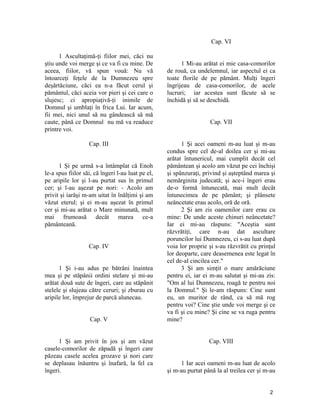 1 Ascultaţimă-ţi fiilor mei, căci nu
ştiu unde voi merge şi ce va fi cu mine. De
aceea, fiilor, vă spun vouă: Nu vă
întoarceţi feţele de la Dumnezeu spre
deşărtăciune, căci ea n-a făcut cerul şi
pământul, căci aceia vor pieri şi cei care o
slujesc; ci apropiaţivă-ţi inimile de
Domnul şi umblaţi în frica Lui. Iar acum,
fii mei, nici unul să nu gândească să mă
caute, până ce Domnul nu mă va readuce
printre voi.
Cap. III
1 Şi pe urmă s-a întâmplat că Enoh
le-a spus fiilor săi, că îngeri l-au luat pe el,
pe aripile lor şi l-au purtat sus în primul
cer; şi l-au aşezat pe nori: - Acolo am
privit şi iarăşi m-am uitat în înălţimi şi am
văzut eterul; şi ei m-au aşezat în primul
cer şi mi-au arătat o Mare minunată, mult
mai frumoasă decât marea ce-a
pământeană.
Cap. IV
1 Şi i-au adus pe bătrâni înaintea
mea şi pe stăpânii ordini stelare şi mi-au
arătat două sute de îngeri, care au stăpânit
stelele şi slujeau către ceruri; şi zburau cu
aripile lor, împrejur de parcă alunecau.
Cap. V
1 Şi am privit în jos şi am văzut
casele-comorilor de zăpadă şi îngeri care
păzeau casele acelea grozave şi nori care
se deplasau înăuntru şi înafară, la fel ca
îngeri.
Cap. VI
1 Mi-au arătat ei mie casa-comorilor
de rouă, ca undelemnul, iar aspectul ei ca
toate florile de pe pământ. Mulţi îngeri
îngrijeau de casa-comorilor, de acele
lucruri; iar acestea sunt făcute să se
închidă şi să se deschidă.
Cap. VII
1 Şi acei oameni m-au luat şi m-au
condus spre cel de-al doilea cer şi mi-au
arătat întunericul, mai cumplit decât cel
pământean şi acolo am văzut pe cei închişi
şi spânzuraţi, privind şi aşteptând marea şi
nemărginita judecată; şi ace-i îngeri erau
de-o formă întunecată, mai mult decât
întunecimea de pe pământ; şi plânsete
neâncetate erau acolo, oră de oră.
2 Şi am zis oamenilor care erau cu
mine: De unde aceste chinuri neâncetate?
Iar ei mi-au răspuns: "Aceştia sunt
răzvrătiţi, care n-au dat ascultare
poruncilor lui Dumnezeu, ci s-au luat după
voia lor proprie şi s-au răzvrătit cu prinţul
lor deoparte, care deasemenea este legat în
cel de-al cincilea cer."
3 Şi am simţit o mare amărăciune
pentru ei, iar ei m-au salutat şi mi-au zis:
"Om al lui Dumnezeu, roagă te pentru noi
la Domnul." Şi le-am răspuns: Cine sunt
eu, un muritor de rând, ca să mă rog
pentru voi? Cine ştie unde voi merge şi ce
va fi şi cu mine? Şi cine se va ruga pentru
mine?
Cap. VIII
1 Iar acei oameni m-au luat de acolo
şi m-au purtat până la al treilea cer şi m-au
2
 