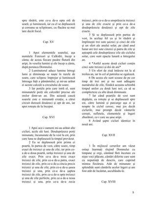 spre răsărit, este ce-a de-a opta oră de
seară; şi luminează, iar cu el se deplasează
şi coroana sa sclipitoare, cu flacăra sa mai
tare decât focul.
Cap. XV
1 Apoi elementele soarelui, aşa
numitele Fenixuri şi Calkidri, încep a
cânta; de aceea fiecare pasăre flutură din
aripi, în veselia lumini şi ele încep a cânta,
după porunca Domnului.
2 Luminatorul aduce lumina întregi
lumi şi dimineaţa se naşte în razele de
soare, care sclipesc împrejur şi luminează
întreaga faţă a pământului; şi mi-au arătat
ei aceste calcule a circuitului de soare.
3 Iar porţile prin care intră el, sunt
minunatele porţi ale calculări precise ale
orelor dintr-un an. Din această cauză
soarele este o minunată creaţie, a cărui
circuit durează douăzeci şi opt de ani, iar
apoi roteşte de la început.
Cap. XVI
1 Apoi ace-i oameni mi-au arătat alte
cicluri, acele ale luni. Douăsprăzece porţi
minunate, încununate de la vest la est, prin
care luna se deplasează la timpul prevăzut.
2 Ea se deplasează prin prima ei
poartă, în partea de vest, către soare, timp
exact de treizeci şi una de zile; iar prin ce-
a de-a doua poartă, iarăşi treizeci şi una de
zile exact. Prin ce-a de-a treia exact
treizeci de zile, prin ce-a de-a patra, exact
treizeci de zile, prin ce-a de-a cincia precis
treizeci şi una de zile, prin ce-a de-a şasea
treizeci şi una, prin ce-a de-a şaptea
treizeci de zile, prin ce-a de-a opta treizeci
şi una de zile perfecte, prin ce-a de-a noua
treizeci şi una, prin ce-a de-a zecia
treizeci, prin ce-a de-a unsprăzecia treizeci
şi una de zile exacte şi prin ce-a de-a
douăsprăzecia douăzeci şi opt de zile
exacte.
3 Şi se deplasează prin partea de
vest, în acelaşi fel ca şi în răsărit şi
împlineşte trei sute şaizeci şi cinci de zile
şi un sfert ale anului solar, pe când anul
lunar are trei sute cinzeci şi patru de zile şi
aşteaptă cele douăsprăzece zile ale ciclului
solar, care sunt epacta lunară a întregului
an.
4 *Astfel aceste două cicluri conţin
cinci sute treizeci şi doi de ani*
5 Un sfert de ziuă întârzie tot la al
treilea an, iar în cel al patrulea se egalează.
6 De aceea ele sunt scoase de pe cer
timp de trei ani şi nu sunt adăugate
numărului de zile, fiindcă aceasta schimbă
timpul anilor cu două luni noi; ca să se
complecteze cu alte două diminuate.
7 Iar când poarţile de vest sunt
depăşite, ea roteşte şi se deplasează spre
est, către lumină şi parcurge aşa zi şi
noapte în ciclul ceresc; mai jos decât
ciclurile, mai prompt decât vânturile
cereşti, sufletele, elementele şi îngeri
zburători, ce-i care au şase aripi.
8 Având şapte cicluri identice în
nouă ani.
Cap. XVII
1 În mijlocul cerurilor am văzut
ostaşi înarmaţi slujind Domnului cu
timpane şi orgi, cântând fără încetare cu
nişte voci plăcute, cântări diferite care sunt
cu neputinţă de descris, care cuprind
mintea fiecăruia. Atât de minunate şi
splendide sunt cântările acelor îngeri şi am
fost atât de încântat, ascultându-le.
Cap. XVIII
5
 