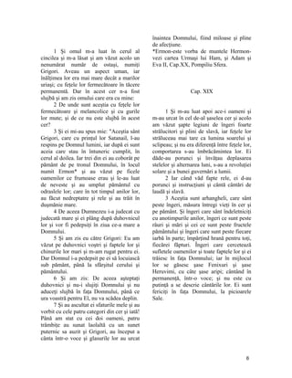 1 Şi omul m-a luat în cerul al
cincilea şi m-a lăsat şi am văzut acolo un
nenumărat număr de ostaşi, numiţi
Grigori. Aveau un aspect uman, iar
înălţimea lor era mai mare decât a marilor
uriaşi; cu feţele lor fermecătoare în tăcere
permanentă. Dar în acest cer n-a fost
slujbă şi am zis omului care era cu mine:
2 De unde sunt aceştia cu feţele lor
fermecătoare şi melancolice şi cu gurile
lor mute; şi de ce nu este slujbă în acest
cer?
3 Şi ei mi-au spus mie: "Aceştia sânt
Grigori, care cu prinţul lor Satanail, l-au
respins pe Domnul lumini, iar după ei sunt
aceia care stau în întuneric cumplit, în
cerul al doilea. Iar trei din ei au coborât pe
pământ de pe tronul Domnului, în locul
numit Ermon* şi au văzut pe ficele
oamenilor ce frumoase erau şi le-au luat
de neveste şi au umplut pământul cu
odraslele lor; care în tot timpul anilor lor,
au făcut nedreptatre şi rele şi au trăit în
duşmănie mare.
4 De aceea Dumnezeu i-a judecat cu
judecată mare şi ei plâng după duhovnicul
lor şi vor fi pedepsiţi în ziua ce-a mare a
Domnului.
5 Şi am zis eu către Grigori: Eu am
văzut pe duhovnici voştri şi faptele lor şi
chinurile lor mari şi m-am rugat pentru ei.
Dar Domnul i-a pedepsit pe ei să locuiască
sub pământ, până la sfârşitul cerului şi
pământului.
6 Şi am zis: De aceea aşteptaţi
duhovnici şi nu-i slujiţi Domnului şi nu
aduceţi slujbă în faţa Domnului, până ce
ura voastră pentru El, nu va scădea deplin.
7 Şi au ascultat ei sfaturile mele şi au
vorbit cu cele patru categori din cer şi iată!
Până am stat cu cei doi oameni, patru
trâmbiţe au sunat laolaltă cu un sunet
puternic sa auzit şi Grigori, au început a
cânta într-o voce şi glasurile lor au urcat
înaintea Domnului, fiind miloase şi pline
de afecţiune.
*Ermon-este vorba de muntele Hermon-
vezi cartea Urmaşi lui Ham, şi Adam şi
Eva II, Cap.XX, Pompiliu Sfera.
Cap. XIX
1 Şi m-au luat apoi ace-i oameni şi
m-au urcat în cel de-al şaselea cer şi acolo
am văzut şapte legiuni de îngeri foarte
strălucitori şi plini de slavă, iar feţele lor
străluceau mai tare ca lumina soarelui şi
sclipeau; şi nu era diferenţă între feţele lor,
comportarea s-au îmbrăcămintea lor. Ei
dăde-au porunci şi învăţau deplasarea
stelelor şi alternarea luni, s-au a revoluţiei
solare şi a bunei guvernări a lumii.
2 Iar când văd fapte rele, ei d-au
porunci şi instrucţiuni şi cântă cântări de
laudă şi slavă.
3 Aceştia sunt arhangheli, care sânt
peste îngeri, măsura întregi vieţi în cer şi
pe pământ. Şi îngeri care sânt îndeletniciţi
cu anotimpurile anilor, îngeri ce sunt peste
râuri şi mări şi cei ce sunt peste fructele
pământului şi îngeri care sunt peste fiecare
iarbă în parte; împărţind hrană pentru toţi,
fiecărei făpturi. Îngeri care cercetează
sufletele oamenilor şi toate faptele lor şi ei
trăiesc în faţa Domnului; iar în mijlocul
lor se găsesc şase Fenixuri şi şase
Heruvimi, cu câte şase aripi; cântând în
permanenţă, într-o voce; şi nu este cu
putinţă a se descrie cântările lor. Ei sunt
fericiţi în faţa Domnului, la picioarele
Sale.
6
 