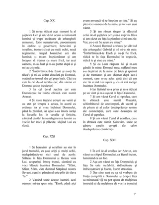 Cap. XX
1 Şi m-au ridicat acei oameni la al
şaptelea Cer şi am văzut acolo o minunată
lumină şi trupe arzătoare de arhangheli
minunaţi, forţe nemateriale, proeminente
în ordine şi guvernare; heruvimi şi
serafimi, tronuri şi cei cu mulţi ochii, nouă
regimente, rangul Ioaniţilor cei din
lumină; şi m-am înspăimântat şi am
început să tremur cu mare frică, iar acei
oameni, m-au luat şi m-au purtat după ei şi
mi-au zis mie:
2 "Îmbărbătează-te Enoh şi nu-ţi fie
frică"; şi mi-au arătat dinafară pe Domnul,
sezând pe tronul său cel prea înalt. Căci ce
este în cel de-al zecilea cer, din vreme ce
Domnul acolo locuieşte?
3 În cel de-al zecilea cer este
Dumnezeu; în limba ebraică este numit
Aravat.
4 Şi toate trupele cereşti au venit şi
au stat pe treapta a zecea, în acord cu
ordinea lor şi s-au închinat Domnului,
până la pământ, iar apoi s-au întors iarăşi
la locurile lor, în veselie şi fericire,
cântând cântări în nemărgineirea lumini cu
vocile lor mici şi plăcute, slujind Lui cu
slavă.
Cap. XXI
1 Şi heruvimi şi serafimi au stat în
jurul tronului, cu şase aripi şi mulţi ochii,
nedepărtându-se nici unul de acolo.
Stăteau în faţa Domnului şi făceau voia
Lui, acoperind întreg tronul, cântând cu
voci blânde înaintea Domnului: "Sfânt,
Sfânt, Sfânt, este domnul Stăpânul nostru
Savaot, cerul şi pământul este plin de slava
Ta."
2 Văzând toate aceste lucruri, acei
oameni mi-au spus mie: "Enoh, până aici
avem poruncă să te însoţim pe tine." Şi au
plecat ei oameni de la mine şi nu i-am mai
văzut.
3 Şi am rămas singur la sfârşitul
celui de-al şaptelea cer şi m-a cuprins frica
şi am căzut cu faţa la pământ şi mi-am zis:
Vai, ce-o să fie acum cu mine?
4 Atunci Domnul a trimis pe slăvitul
său arhangelul Gabriel şi el mi-a zis mie:
"Îmbărbătează-te Enoh şi nu-ţi fie frică,
ridică te în faţa Domnului în veşnicie,
ridică te şi vino cu mine."
5 Şi eu i-am răspuns lui şi m-am
gândit în mine: Domnul meu, sufletul meu
s-a depărtat de la mine de frică şi spaimă
şi de tremurat; şi am chemat după ace-i
oameni, care m-au adus până aici că am
zis: în ei mă voi uşura şi cu ei voi merge
înaintea Domnului.
6 Iar Gabriel m-a prins şi m-a ridicat
pe un vânt şi m-a aşezat în faţa Domnului.
7 Şi am văzut Cerul al optulea, care
în ebraică este numit Muzalot,
schimbătorul de anotimpuri, de secetă şi
de ploaie şi al celor douăsprăzece semne
ale constelaţiei, care sunt deasupra de
Cerul al şaptelea.
8 Şi am văzut Cerul al nouălea, care
în ebraică este numit Kuhavim, unde se
găsesc casele cereşti ale celor
douăsprăzece constelaţii.
Cap. XXII
1 În cel de-al zecilea cer Aravot, am
văzut eu chipul Domnului, ca fierul încins,
luminând ca un foc.
2 Aşa am văzut eu faţa Domnului; şi
faţa Sa este inefabilă, strălucitoare şi
înfricoşătoare şi foarte, foarte strasnică.
3 Dar cine sunt eu ca să vorbesc de
fiinţa cumplită a Domnului şi despre faţa
sa minunată? Şi nu pot spune de mulţimea
instruită şi de mulţimea de voci a tronului
7
 