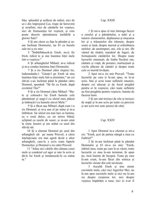 Său; splendid şi nefăcut de mâini, nici de
ce-i din împrejurul Lui, trupe de heruvimi
şi serafimi, nici de cântările lor veşnice,
nici de frumuseţea lor veşnică; şi cine
poate descrie splendoarea inefabilă a
gloriei Sale?
4 Şi am căzut cu faţa la pământ şi m-
am închinat Domnului, iar El cu buzele
sale mi-a zis mie:
5 "Îmbărbătează-te Enoh, nu-ţi fie
frică; ridică te şi stai înaintea feţei mele
într-u veşnicie."
6 Şi arhanghelul Mihael, m-a ridicat
şi m-a condus înaintea feţei Domnului.
7 Şi a zis Domnul către slujnici lui,
îndemnându-i: "Lăsaţi-l pe Enoh să stea
înaintea feţei mele într-u etrenitate," iar cei
slăviţi s-au închinat până la pământ către
Domnul, spunând: "Să fie cu Enoh, după
cuvântul Tău!"
8 Şi a zis Domnul către Mihael: "Du-
te şi coboară-i lui Enoh hainele cele
pământeşti şi unge-l cu uleiul meu plăcut
şi îmbracă-l cu hainele slavei Mele."
9 Şi a făcut aşa Mihael, după cum i-a
zis Domnul; şi m-a uns el pe mine şi m-a
îmbrăcat. Iar uleiul era mai tare ca lumina,
ca o rouă dulce, cu un miros blând,
sclipind ca razele de soare; şi m-am uitat
la mine însumi şi am arătat ca unul din
slăviţi săi.
10 Şi a chemat Domnul pe unul din
arhangheli săi pe nume Pravuil, a cărui
înţelepciune era mai ageră decât a altor
arhangheli; care-le a scris toate faptele
Domnului; şi Domnul a zis către Pravuil:
11 "Aduu aici cărţile din cămara casei
mele şi condeiul cel ager şi iute la scris şi
dă-le lui Enoh şi înmâneazăi-le cu mâna
ta."
Cap. XXIII
1 Şi mi-a spus el mie întreaga facere
a cerului şi a pământului, a mări şi a
tuturor elementelor, deplasarea şi mişcarea
lor şi a trăsnetelor din trăsnete, despre
soare şi lună, despre mersul şi schimbarea
stelelor, de anotimpuri, ani, zile şi ore. De
vântul de răsărit, numărul de îngeri, de
formaţiunile cântărilor lor. Despre toate
lucrurile omeneşti, de limba fiecărui om,
cântare şi viaţă, de porunci, instrucţiuni şi
vocile plăcute de cântări şi despre toate
cele ce merită învăţate.
2 Apoi mi-a zis mie Pravuil: "Toate
lucrurile pe care ţi le-am spus, tu le-ai
scris. Stai şi scrie toate sufletele omeniri,
despre cei născuţi şi de locul pregătit
pentru ei în veşnicie; căci toate sufletele
au fost pregătite pentru veşnicie, înainte de
facerea lumi.
3 Şi am stat treizeci de zile şi treizeci
de nopţi şi le-am scris pe toate cu precizie
şi am scris trei sute şaizeci de cărţi.
Cap. XXIV
1 Apoi Domnul m-a chemat şi mi-a
zis: "Enoh, şezi de partea stângă a mea cu
Gabriel!"
2 Şi m-am închinat până la pământ
Domnului şi El mi-a zis mie: "Enoh,
iubitul meu, toate pe care le-ai văzut, toate
lucrurile ce stau le-am terminat, îţi spun
ţie, încă înainte de început. Toate pe care
le-am creat, le-am făcut din nimica şi
lucrurile văzute din cele nevăzute.
3 Ascultă Enoh şi ţine minte
cuvintele mele, căci nici îngerilor Mei, nu
le-am spus secretele mele şi nici nu le-am
zis despre creşterea lor, nici despre
veşnica împărăţie a mea; nici ei n-ar fi
8
 