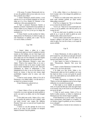 6 De aceea, Te conjur, Dumnezeule căci ne-
ai scos din grădină afară şi ne-ai adus aici, nu ne
lăsa ca fiarele să ne sfâşie."
7 Atunci Dumnezeu auzind aceasta, a avut
milă de el şi i-a zis că fiarele câmpului au vrut să-l
sfâşie pe el şi Eva, fiindcă El, Domnul a fost
supărat pe ei din cauza păcatului lor.
8 Apoi a poruncit Dumnezeu fiarelor şi
păsărilor şi tuturor vieţuitoarelor de pe pământ, să
vină la Adam şi să se împace cu el şi să nu-i mai
necăjească, pe el şi Eva şi nici pe cei drepţi din
seminţiile lor.
9 Atunci fiarele i-au dat ascultare lui Adam,
după porunca lui Dumnezeu; în afară de şarpe, pe
care Dumnezeu s-a mâniat; care a spus: "Eu nu
voi veni la Adam, cu fiarele."
Cap. VIII
1 Atunci Adam a plâns şi a spus:
"Dumnezeule până am locuit în grădină şi inimile
noastre au fost înălţate, noi am văzut îngeri cum
cântă cântări de laudă în cer, da acum nu-i putem
auzi, după cum am fost obişnuiţi; iar când intrăm
în peşteră, întreaga creaţie este ascunsă de noi."
2 Apoi Dumnezeu, Domnul a spus către
Adam: "Când ai fost supusul Meu, tu ai avut o
natură celestă în tine şi de aceea ai putut vedea
aceste lucruri îndepărtate atât de mult. Însă prin
schimbarea ta, natura ta strălucitoare a fost
îndepărtată de la tine; şi nu ţi-a fost lăsat să vezi
lucruri ne văzute, ci doar pe cele văzute; după
posibilităţile trupului celui în carne; care este
mărginit."
3 Când au auzit aceasta, Adam şi Eva de la
Dumnezeu, s-au mâhnit adânc; i-au dat slavă şi i-
au slujit Lui cu durere în inimă.
4 Apoi Dumnezeu a plecat de la ei.
Cap. IX
1 Atunci Adam şi Eva, au ieşit din peştera
Comorilor şi au mers aproape de poarta grădini şi
acolo s-au oprit şi au plâns, căci au fost alungaţi
din ea.
2 Căci până erau acolo, Adam şi Eva, vene-
au spre poarta din partea de sud a grădini, unde
era situat izvorul, care curgea din rădăcina
Pomului Vieţi, care s-a scurs de aici în patru râuri
de pe pământ.
3 Atunci ei s-au dus aproape de izvor şi au
privit şi au văzut că apa izvorăşte de desuptul
rădăcini Pomului Vieţi din grădină.
4 Şi a plâns Adam şi s-a zbuciumat şi s-a
lovit în piept, căci a fost alungat din grădină şi a
zis către Eva: -
5 "Pentru ce ai adus peste mine, peste tine şi
peste toată seminţia noastră, pe capul nostru,
atâtea plăgi şi necazuri?"
6 Iar Eva i-a răspuns lui: "De ce te zbuciumi
şi ce ai văzut de mă întrebi astfel?"
7 Şi el a zis: "Oare tu nu vezi această apă care
a fost cu noi în grădină, care udă toţi pomi şi se
scurge de aici?
8 Iar noi când eram în grădină, nu am dus
grijă de ea, ci acum de când ne găsim pe acest
pământ străin, iubim aceste lucruri."
9 Şi Eva când a auzit aceste spuse de la el, a
început a plânge şi de jalea care i-a cuprins, au
căzut în apă; şi au vrut să se înece, ca să scape de
aceste ostilităţi.
Cap. X
1 Atunci Dumnezeu, în mila şi graţia Sa, a
privit asupra lor, cum plutesc pe apă gata să moară
şi a trimis un înger, care i-a scos din apă şi i-a
aşezat la mal fiind ca şi morţi.
2 Apoi îngeru s-a întors la Dumnezeu şi a
spus: "Dumnezeule, făpturile Tale şi-au dat
duhul."
3 Atunci a trimis Dumnezeu Cuvântul Său la
Adam şi Eva, să-i învie din morţi.
4 Şi după ce-a fost înviat, Adam a zis:
"Dumnezeule, până am fost în grădină, noi n-am
dus lipsă de nimic şi n-am avut grijă de această
apă, ci de când sântem pe acest pământ ostil, noi
nu putem fără ea."
5 Atunci Dumnezeu i-a răspuns lui Adam:
"Până ce ai fost sub stăpânirea mea ai fost un înger
strălucitor, tu n-ai ştiut de această apă.
6 Însă după ce te-ai lepădat de poruncile
mele, tu nu poţi trăi fără apă, unde să-ţi speli trupu
ca să crească; căci el este acum ca cel al fiarelor şi
are nevoie de apă."
7 Când au auzit aceasta, Adam şi Eva au
bufnit în plâns amarnic; şi Adam l-a implorat pe
Dumnezeu să-i lase să intre înapoi în grădină.
8 Însă Dumnezeu i-a zis lui Adam: "Eu ţi-am
făcut o promisiune; când timpul se va împlini, Te
voi întoarce înapoi în grădină, pe tine şi seminţia
ta ce-a dreaptă."
9 Şi Dumnezeu a încetat să mai comunice cu
Adam.
4
 
