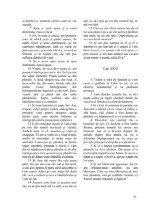 şi tunetul şi semnele orelor, cum se vor
suceda.
7 Apoi a venit seara şi a venit
dimineaţa, ziua a cincia.
8 Joi, în ziua a cincia, am poruncit
mări să aducă peşti şi păsări uşoare, de
multe feluri şi toate dobitoacele, pe tot
cuprinsul pământului; cele ce merg pe
patru picioare şi se ridică în aer, masculi şi
femeele şi în fiecare din ele, am pus
suflarea duhului de viaţă.
9 Şi a venit apoi seara şi apoi
dimineaţa, ziua a şasea.
10 Vineri, în ce-a de-a şasea zi, am
poruncit înţelepciuni mele să-l facă pe om
din şapte elemente: Prima carnea sa, din
pământ. A doua sângele său, din rouă. A
treia ochii săi, din soare. Oasele sale, din
piatră. Cinci, înţelepciunea din
promptitudinea îngerilor şi din nori. Şase,
venele sale şi părul său din iarba
pământului. Şapte, sufletul său din
răsuflarea mea şi a vântului.
11 Şi l-am înzestrat cu şapte firi: Auz
trupesc, ochii pentru vedere, duh pentru a
presimţi, vene pentru atingere, sânge
pentru gust, oase pentru îndurare şi
inteligenţă pentru emancipare (plăcere).
12 L-am conceput iscusit şi l-am creat
pe om din natură nevăzută şi văzută.
Ambele sunt în el, moartea şi viaţa şi
imaginea. El ştie a vorbi ca o finţă creată,
umilit în minunăţii şi iarăşi mare în
umilinţă. L-am pus pe pământ, al doilea
înger, onorabil, minunat şi slăvit şi i-am
dat să stăpânească peste pământ şi să aibe
înţelepciunea mea; şi nimeni pe pământ nu
este ca el, dintre toate făpturile existente.
13 Şi i-am dat nume din cele patru
părţi, din est, din vest, din sud şi din nord;
şi am ales pentru el patru stele deosebite şi
l-am numit Adam şi i-am arătat lui două
căi, ce-a a lumini şi ce-a a întunericului şi
i-am zis lui:
14 Aceasta este bine şi aceasta este
rău, ca să ştiu dacă mă va iubi, s-au mă va
urâ; ca să-i ştiu pe cei din neamul lui, ce
mă vor iubi.
15 Căci eu am văzut natura lui, da el
nu şi-a văzut-o pe a sa. De aceea a păcătuit
mai mult, iar eu am spus: După păcat, ce
va veni decât moartea?
16 Şi am pus somnul în el şi el a
adormit; şi am luat din el o coastă şi i-am
făcut femeie, ca moartea să vină peste el
prin femeie şi am luat ultimul său cuvânt
şi am numit-o mamă, adică Eva."
Cap. XXXI
1 "Adam a trăit pe pământ şi i-am
creat o grădină în Eden în est, ca să
observe testamentul şi să păzească
porunca.
2 I-am deschis cerurile lui, ca să-i
poată vedea pe îngeri cântând cântări de
victorie şi lumina ce-a fără de întuneric.
3 Şi a fost el continuu în paradis, iar
deavolul a înţeles că eu vreau să zidesc o
altă lume, căci Adam a fost domn pe
pământ, s-o stăpânească şi s-o controleze.
4 Deavolul este spiritul rău a
locurilor de jos. Ca decăzut a fost numit
Satana, precum numele lui ceresc era
Satanail. Aşa el a devenit departe de
ceilalţi îngeri, însă natura sa, nu a
schimbat înţelepciunea sa, în ceea ce
priveşte priceperea dreptăţi şi a păcatelor.
5 Şi el a înţeles condamnarea sa şi
păcatele ce le-a săvârşit. De aceea el a
contemplat împotriva lui Adam, de aceea a
intrat şi a sedus-o pe Eva, dar pe Adam, nu
l-a atins.
6 Şi am blestemat ignoranţa, dar ce
am binecuvântat anterior, nu am
blestemat. Căci nu l-am blestemat pe om,
nici pământu, nici pe celălalte creaturi, ci
fructul răutăţi omeneşti şi fapta ei."
11
 