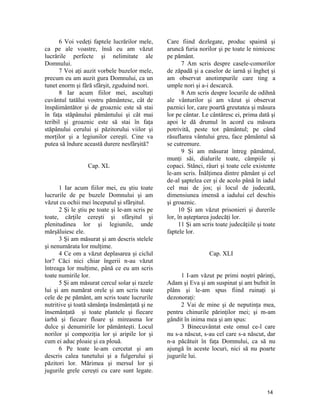 6 Voi vedeţi faptele lucrărilor mele,
ca pe ale voastre, însă eu am văzut
lucrările perfecte şi nelimitate ale
Domnului.
7 Voi aţi auzit vorbele buzelor mele,
precum eu am auzit gura Domnului, ca un
tunet enorm şi fără sfârşit, zguduind nori.
8 Iar acum fiilor mei, ascultaţi
cuvântul tatălui vostru pământesc, cât de
înspăimântător şi de groaznic este să stai
în faţa stăpânului pământului şi cât mai
teribil şi groaznic este să stai în faţa
stăpânului cerului şi păzitorului viilor şi
morţilor şi a legiunilor cereşti. Cine va
putea să îndure această durere nesfârşită?
Cap. XL
1 Iar acum fiilor mei, eu ştiu toate
lucrurile de pe buzele Domnului şi am
văzut cu ochii mei începutul şi sfârşitul.
2 Şi le ştiu pe toate şi le-am scris pe
toate, cărţile cereşti şi sfârşitul şi
plenitudinea lor şi legiunile, unde
mărşăluiesc ele.
3 Şi am măsurat şi am descris stelele
şi nenumărata lor mulţime.
4 Ce om a văzut deplasarea şi ciclul
lor? Căci nici chiar îngerii n-au văzut
întreaga lor mulţime, până ce eu am scris
toate numirile lor.
5 Şi am măsurat cercul solar şi razele
lui şi am numărat orele şi am scris toate
cele de pe pământ, am scris toate lucrurile
nutritive şi toată sămânţa însămânţată şi ne
însemânţată şi toate plantele şi fiecare
iarbă şi fiecare floare şi mireasma lor
dulce şi denumirile lor pământeşti. Locul
norilor şi compoziţia lor şi aripile lor şi
cum ei aduc ploaie şi ea plouă.
6 Pe toate le-am cercetat şi am
descris calea tunetului şi a fulgerului şi
păzitori lor. Mărimea şi mersul lor şi
jugurile grele cereşti cu care sunt legate.
Care fiind dezlegate, produc spaimă şi
aruncă furia norilor şi pe toate le nimicesc
pe pământ.
7 Am scris despre casele-comorilor
de zăpadă şi a caselor de iarnă şi îngheţ şi
am observat anotimpurile care ting a
umple nori şi a-i descarcă.
8 Am scris despre locurile de odihnă
ale vânturilor şi am văzut şi observat
paznici lor, care poartă greutatea şi măsura
lor pe cântar. Le cântăresc ei, prima dată şi
apoi le dă drumul în acord cu măsura
potrivită, peste tot pământul; pe când
răsuflarea vântului greu, face pământul să
se cutremure.
9 Şi am măsurat întreg pământul,
munţi săi, dialurile toate, câmpiile şi
copaci. Stânci, râuri şi toate cele existente
le-am scris. Înălţimea dintre pământ şi cel
de-al şaptelea cer şi de acolo până în iadul
cel mai de jos; şi locul de judecată,
dimensiunea imensă a iadului cel deschis
şi groaznic.
10 Şi am văzut prisonieri şi durerile
lor, în aşteptarea judecăţi lor.
11 Şi am scris toate judecăţiile şi toate
faptele lor.
Cap. XLI
1 I-am văzut pe primi noştri părinţi,
Adam şi Eva şi am suspinat şi am bufnit în
plâns şi le-am spus fiind ruinaţi şi
dezonoraţi:
2 Vai de mine şi de neputinţa mea,
pentru chinurile părinţilor mei; şi m-am
gândit în inima mea şi am spus:
3 Binecuvântat este omul ce-l care
nu s-a născut, s-au cel care s-a născut, dar
n-a păcătuit în faţa Domnului, ca să nu
ajungă în aceste locuri, nici să nu poarte
jugurile lui.
14
 