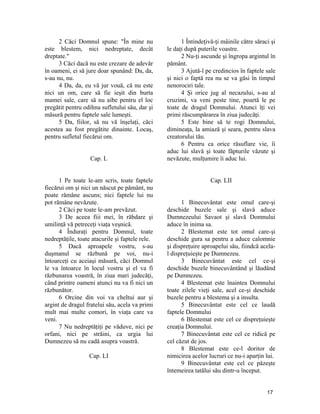 2 Căci Domnul spune: "În mine nu
este blestem, nici nedreptate, decât
dreptate."
3 Căci dacă nu este crezare de adevăr
în oameni, ei să jure doar spunând: Da, da,
s-au nu, nu.
4 Da, da, eu vă jur vouă, că nu este
nici un om, care să fie ieşit din burta
mamei sale, care să nu aibe pentru el loc
pregătit pentru odihna sufletului său, dar şi
măsură pentru faptele sale lumeşti.
5 Da, fiilor, să nu vă înşelaţi, căci
acestea au fost pregătite dinainte. Locaş,
pentru sufletul fiecărui om.
Cap. L
1 Pe toate le-am scris, toate faptele
fiecărui om şi nici un născut pe pământ, nu
poate rămâne ascuns; nici faptele lui nu
pot rămâne nevăzute.
2 Căci pe toate le-am prevăzut.
3 De aceea fiii mei, în răbdare şi
umilinţă vă petreceţi viaţa veşnică.
4 Înduraţi pentru Domnul, toate
nedreptăţile, toate atacurile şi faptele rele.
5 Dacă aproapele vostru, s-au
duşmanul se răzbună pe voi, nu-i
întoarceţi cu aceiaşi măsură, căci Domnul
le va întoarce în locul vostru şi el va fi
răzbunarea voastră, în ziua mari judecăţi,
când printre oameni atunci nu va fi nici un
răzbunător.
6 Orcine din voi va cheltui aur şi
argint de dragul fratelui său, acela va primi
mult mai multe comori, în viaţa care va
veni.
7 Nu nedreptăţiţi pe văduve, nici pe
orfani, nici pe străini, ca urgia lui
Dumnezeu să nu cadă asupra voastră.
Cap. LI
1 Întindeţivă-ţi mâinile către săraci şi
le daţi după puterile voastre.
2 Nu-ţi ascunde şi îngropa argintul în
pământ.
3 Ajută-l pe credincios în faptele sale
şi nici o faptă rea nu se va găsi în timpul
nenorociri tale.
4 Şi orice jug al necazului, s-au al
cruzimi, va veni peste tine, poartă le pe
toate de dragul Domnului. Atunci îţi vei
primi răscumpărarea în ziua judecăţi.
5 Este bine să te rogi Domnului,
dimineaţa, la amiază şi seara, pentru slava
creatorului tău.
6 Pentru ca orice răsuflare vie, îi
aduc lui slavă şi toate făpturile văzute şi
nevăzute, mulţumire îi aduc lui.
Cap. LII
1 Binecuvântat este omul care-şi
deschide buzele sale şi slavă aduce
Dumnezeului Savaot şi slavă Domnului
aduce în inima sa.
2 Blestemat este tot omul care-şi
deschide gura sa pentru a aduce calomnie
şi dispreţuire aproapelui său, fiindcă acela-
l dispreţuieşte pe Dumnezeu.
3 Binecuvântat este cel ce-şi
deschide buzele binecuvântând şi lăudând
pe Dumnezeu.
4 Blestemat este înaintea Domnului
toate zilele vieţi sale, acel ce-şi deschide
buzele pentru a blestema şi a insulta.
5 Binecuvântat este cel ce laudă
faptele Domnului
6 Blestemat este cel ce dispreţuieşte
creaţia Domnului.
7 Binecuvântat este cel ce ridică pe
cel căzut de jos.
8 Blestemat este ce-l doritor de
nimicirea acelor lucruri ce nu-i aparţin lui.
9 Binecuvântat este cel ce păzeşte
întemeirea tatălui său dintr-u început.
17
 
