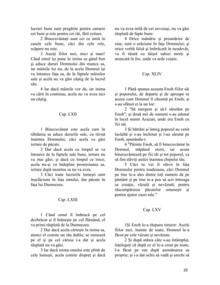 lucruri bune sunt pregătite pentru oameni
cei buni şi rele pentru cei răi, fără ezitare.
2 Binecuvântaţi sunt cei ce intră în
casele cele bune, căci din cele rele,
scăpare nu este.
3 Auziţi fiilor mei, mici şi mari!
Când omul îşi pune în inima sa gând bun
şi aduce daruri Domnului din munca sa,
iar mâinile lui nu, de la acela Domnul îşi
va întoarce faţa sa, de la faptele mâinilor
sale şi acela nu va găsi câştig de la lucrul
său.
4 Iar dacă mâinile vor da, iar inima
va cârti în continuu, acela nu va avea nici
un câştig.
Cap. LXII
1 Binecuvântat este acela care în
răbdarea sa aduce darurile sale, cu râvnă
înaintea Domnului, căci acela va găsi
iertare de păcate.
2 Dar dacă acela cu timpul se va
întoarce de la faptele sale bune, iertare nu
va mai găsi; şi dacă cu timpul ce trece,
acela nu-şi va îndeplini promisiunea sa,
iertare după moartea sa nu va avea.
3 Căci toate lucrurile lumeşti sunt
înşelăciune în faţa omului, dar păcate în
faţa lui Dumnezeu.
Cap. LXIII
1 Când omul îl îmbracă pe cel
dezbrăcat şi îl hrăneşte pe cel flămând, el
va primi răsplată de la Dumnezeu.
2 Dar dacă acela cârteşte în inima sa,
atunci el comite un rău dublu; se ruinează
pe el şi pe cel căruia i-a dat şi acela
răsplată nu va găsi.
3 Iar dacă inima omului este plină de
cele lumeşti, acela comite dispreţ şi dacă
nu va avea milă de cei nevoiaşi, nu va găsi
răsplată de fapte bune.
4 Orice mândrie şi preamărire de
sine, sunt o urâciune în faţa Domnului; şi
orice vorbă falsă şi îmbrăcată în neadevăr,
va fi tăiată cu tăişul sabiei morţi şi
aruncată în foc, unde va arde veşnic.
Cap. XLIV
1 Până spunea aceasta Enoh fiilor săi
şi poporului, de departe şi de aproape se
auzea cum Domnul îl cheamă pe Enoh; şi
s-au sfătuit ei la un loc:
2 "Să mergem şi să-l sărutăm pe
Enoh"; şi două mii de oameni s-au adunat
la locul numit Acuzan, unde era Enoh cu
fiii săi.
3 Şi bătrâni şi întreg poporul au venit
laolaltă şi s-au închinat şi l-au sărutat pe
Enoh, spunându-i:
4 "Părinte Enoh, să fi binecuvântat în
Domnul, stăpânul etern, iar acum
binecuvântează pe fiii tăi şi tot poporul, ca
să fim slăviţi astăzi înaintea chipului tău.
5 Căci tu vei fi slăvit în faţa
Domnului pentru toadeauna, căci Domnul
pe tine te-a ales dintre toţi oameni de pe
pământ şi pe tine te-a pus să scri întreaga
sa creaţie, văzută şi nevăzută; pentru
răscumpărarea păcatelor omeneşti şi
pentru ajutor casei tale."
Cap. LXV
1Şi Enoh le-a răspuns tuturor: Auziţi
fiilor mei, înainte de toate, Domnul le-a
făcut pe cele văzute şi nevăzute.
2 Şi după atâtea câte s-au întâmplat,
înţelegeţi că după ce el le-a creat pe toate,
l-a făcut pe om după asemănarea sa
proprie; şi i-a dat ochii să vadă şi urechi să
20
 