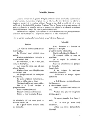 Psalmii lui Solomon
Această colecţie de 18 psalmi de luptă sunt scrise de un autor antic necunoscut de
origine semită. Manuscrisul original nu s-a păstrat, dar spre fericire s-a păstrat o
traducere greacă şi o versiune siriană. Pentru prima dată această colecţie a fost
publicată în Anglia în 1909 de către Dr.Rendel Harris. Data scierii se poate estima a fi
undeva pe la mijlocul primului veac î.e.n., tema acestor cântări se desfăşoară în perioada
împăratului roman Pompei dar care se petrece în Palestina.
În era creştină timpurie, aceşti psalmi au circulat în mod frecvent printre rândurile
clericilor, dar mai târziu ele s-au pierdut din motive cu totul necunoscute.
Cei drepţi din aceşti psalmi sunt Farisei, iar cei păcătoşi Saduchei.
Psalmul I
Am plâns în Domnul când am fost
în primejdie,
În Domnul când păcătoşi m-au
asaltat;
Căci de curând alarma războiului s-
a auzit înaintea mea;
Şi cum am zis, El mă va auzi, căci
sânt plin de dreptate.
Am crezut în inima mea, că eram
plin de dreptate;
Căci am dus-o bine şi bogăţi aveam
din tinereţea mea.
Iar prosperitatea lor s-a întins peste
tot pământul,
Iar gloria lor până la marginile sale.
Şi s-au înălţat până la stele;
Şi şi-au zis, că în veci nu vor cădea.
Dar ei au devenit insolenţi în
prosperitatea lor
Şi au devenit nechibzuiţi;
Păcatele lor le-au ţinut în ascuns
Şi nici eu chiar n-am ştiut de ele;
Şi schimbarea lor s-a întins peste cei
râvnitori într-ale lor;
Şi au pătat cumplit lucrurile sfinte
ale Domnului.
Psalmul II
Când păcătosul s-a mândrit cu
berbecul său de luptă,
el a căzut înaintea întăriturilor,
Căci tu nu l-ai ţinut în frâu pe el.
Şi popoarele străine au urcat pe
altarul tău;
Şi au tropăit în mândrie cu
sandalele lor;
Căci fiii Ierusalimului au pângărit
ale Domnului
lucruri sfinte;
Şi au profanat în nedreptate
ofertele lui Dumnezeu.
De aceea a zis El: Alungă-i departe
de la mine.
În deşărtăciune s-au ridicat înaintea
lui Dumnezeu;
şi l-au dezonorat cumplit;
Iar fiii şi ficele în captivitate au fost
duşi.
Pecetluit fiind gâtul lor şi sugrumat
printre popoare.
Din cauza păcatelor le-a făcut El
astfel,
Căci i-a lăsat pe mâna celor
triumfători.
Iar faţa Sa a întors-o de la mila lui
pentru ei,
1
 