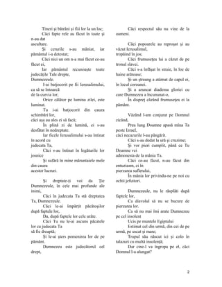 Tineri şi bătrâni şi fiii lor la un loc;
Căci fapte rele au făcut în toate şi
n-au dat
ascultare.
Şi cerurile s-au mâniat, iar
pământul i-a detestat;
Căci nici un om n-a mai făcut ce-au
făcut ei,
Iar pământul recunoaşte toate
judecăţile Tale drepte,
Dumnezeule.
I-ai batjocorit pe fii Ierusalimului,
ca să se întoarcă
de la curvia lor;
Orice călător pe lumina zilei, este
luminat.
Tu i-ai batjocorit din cauza
schimbări lor,
căci aşa au ales ei să facă;
În plină zi de lumină, ei s-au
desfătat în nedreptate.
Iar ficele Ierusalimului s-au întinat
în acord cu
judecata Ta,
Căci s-au întinat în legăturile lor
josnice
Şi sufără în mine măruntaiele mele
din cauza
acestor lucruri.
Şi dreptate-ţi voi da Ţie
Dumnezeule, în cele mai profunde ale
inimi,
Căci în judecata Ta stă dreptatea
Ta, Dumnezeule.
Căci le-ai împărţit păcătoşilor
după faptele lor,
Da, după faptele lor cele urâte.
Căci Tu nu le-ai ascuns păcatele
lor ca judecata Ta
să fie dreaptă;
Şi le-ai şters pomenirea lor de pe
pământ.
Dumnezeu este judecătorul cel
drept,
Căci respectul său nu vine de la
oameni.
Căci popoarele au reproşat şi au
văzut Ierusalimul,
tropăind în jos;
Căci frumuseţea lui a căzut de pe
tronul slavei.
Căci s-a înfăşat în straie, în loc de
haine arătoase;
Şi un ştreang a atârnat de capul ei,
în locul coroanei.
Şi a aruncat diadema gloriei cu
care Dumnezeu a încununat-o,
În dispreţ căzând frumuseţea ei la
pământ.
Văzând l-am conjurat pe Domnul
zicând,
Prea lung Doamne apasă mîna Ta
peste Izrael,
căci necazurile l-au pângărit.
Căci s-au dedat la ură şi cruzime;
Şi vor pieri cumplit, până ce Tu
Doamne vei
admonesta de la mânia Ta.
Căci ce-au făcut, n-au făcut din
entuziasm, ci în
pierzarea sufletului,
În mânia lor privindu-ne pe noi cu
ochii jefuitori.
Dumnezeule, nu le răsplăti după
faptele lor,
Ca diavolul să nu se bucure de
pierzarea lor.
Ca să nu mai îmi arate Dumnezeu
pe cel insolent
Ucis pe muntele Egiptului
Estimat cel din urmă, din cei de pe
urmă, pe uscat şi mare;
Trupul său născut ici şi colo în
talazuri cu multă insolenţă;
Dar cine-l va îngropa pe el, căci
Domnul l-a alungat?
2
 