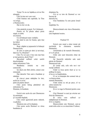 Totuşi Tu nu ne lepăda,ca să nu fim
alungaţi;
Căci la tine noi vom veni.
Cînd foamea mă cuprinde, la Tine
voi striga,
o Dumnezeule;
Dar tu îmi vei da.
Căci păsările şi peşti, Tu îi hrăneşti;
Pentru că Tu ploaie aduci peste
stepă, ca iarba
să crească,
Ca să hrăneşti toate vietăţile;
Iar când le este lor foame, spre tine
îşi ridică
feţele lor.
Regi, stăpâni şi popoarele le hrăneşti
Dumnezeule;
Şi cine va ajuta pe sărci şi nevoiaşi,
dacă nu Tu, Doamne?
Căci Tu vei auzi. Cine este mai bun
şi mai generos, decât Tine?
Bucurând sufletul celui umilit
deschizânduţi
mâna milosteniei Tale.
Bunătatea omului nu este
cunoscută...
Iar dacă este fără cârtire, atunci este
minunată.
Dar darurile Tale sunt o bunătate şi
sănătate
Şi cine-şi pune nădejdea în tine,
acela nu va avea
parte de puţine daruri.
Căci peste întreg pământul stă
milostenia Ta,
Doamne, în bunătate.
Fericit este acela de care Dumnezeu
îşi aminteşte
şi-i acordă răsplată;
Căci omul agonisind peste măsură,
va păcătui.
Moderat este cel în dreptate,
Căci peste acela Domnul va vărsa
bunătatea şi
dreptatea Sa.
Cei ce se tem de Domnul se vor
bucura de
darurile lui,
Căci bunătatea Ta este peste Izrael
în
împărăţia Ta.
Binecuvântată este slava Domnului,
căci el
este împăratul nostru.
Psalmul VI
Fericit este omul a cărui inimă stă
neclintită în chemarea numelui
Domnului;
Amintindu-şi de numele Domnului,
el va fi salvat.
Căile sale sunt întocmite chiar de
Domnul,
Iar bucuriile mâinilor sale sunt
păzite de Domnul
Dumnezeul său.
Şi visele sale, cele rele nu-i vor
necăji sufletul;
Când va trece peste râuri şi se va
prăbuşi în mare,
el nu se va înspăimânta,
Ci se va deştepta din somnul său şi
va binecuvânta
numele Domnului.
Când inima sa stă pe pace, el va
cânta numele lui
Dumnezeu
Şi se va ruga la Domnul pentru casa
sa.
Căci Domnul va auzi pe oricine are
frică de Dumnezeu
Şi orice cere sufletul ce
nădăjduieşte în Domnul,
El îi va împlini.
Binecuvântat este Domnul, care-şi
arată mila celor ce cu sinceritate îl iubesc.
6
 