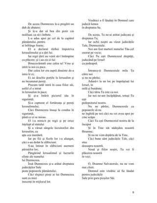 De aceea Dumnezeu le-a pregătit un
duh de abatere;
Şi le-a dat să bea din potir vin
nediluat, ca să-i îmbete.
L-a adus apoi pe cel de la capătul
pământului, pentru
ai înfrânge foarte;
El a declarat război împotriva
Ierusalimului şi a ţări lui.
Iar regii ţării au venit să-l întâmpine
cu plăcere; şi i-au zis ei lui:
Binecuvântată este calea ta! Vino şi
intră la noi cu pace.
Dar calea lor era aspră dinainte de-a
intra le ei;
Ei au deschis porţile la Ierusalim şi
au încununat pereţi.
Precum tatăl intră în casa fiilor săi,
astfel el a intrat
în Ierusalim în pace;
Şi şi-a întărit piciorul său în
siguranţă.
Şi-a capturat el fortăreaţa şi pereţi
Ierusalimului;
Căci Dumnezeu însuşi la condus în
siguranţă,
până ce ei se mirau.
El i-a nimicit pe regii şi pe orice
înţelept al statului
Şi a vărsat sângele locuitorilor din
Ierusalim, ca
apa cea murdară.
Iar pe fiii şi ficele lor i-a alungat,
căci s-au dedat la slăbiciuni.
S-au întinat în slăbiciuni asemeni
părinţilor lor;
Pângărind Ierusalimul şi lucrurile
sfinte ale numelui
lui Dumnezeu.
Însă Dumnezeu şi-a arătat dreptatea
judecăţilor Sale
peste popoarele pământului;
Căci slujnici pioşi ai lui Dumnezeu
sunt ca miei
inocenţi în mijlocul lor.
Vrednici a fi lăudaţi în Domnul care
judecă lumea
în dreptatea Sa.
De aceea, Tu ne-ai arătat judecata şi
dreptatea Ta;
Iar ochii noştri au văzut judecăţile
Tale, Dumnezeule.
Noi am fost martori numelui Tău cel
onorat pe vecie;
Căci Tu eşti Dumnezeul dreptăţi,
judecând pe Izrael
cu pedeapsă.
Întoarce-ţi Dumnezeule mila Ta
către noi
şi nu ne părăsi;
Adună-i la un loc pe împrăştiaţi lui
Izrael, în
milă şi bunătate;
Căci tăria Ta este cu noi.
Iar noi ne-am încăpăţânat, totuşi Tu
eşti
pedepsitorul nostru.
Nu ne părăsi, Dumnezeule ca
popoarele să nu
ne înghită pe noi căci nu vei avea apoi pe
cine scăpa.
Căci Tu eşti Dumnezeul nostru de la
început
Şi în Tine stă nădejdea noastră
Doamne;
Şi nu ne vom depărta de la Tine,
Căci bune sânt judecăţile Tale, căci
stau
deasupra noastră.
Nouă şi fiilor noştri, Tu vei fi
plăcerea noastră
în veci.
O, Doamne Salvatorule, nu ne vom
mai clinti.
Domnul este vrednic să fie lăudat
pentru judecăţile
Sale prin gura pioşilor Săi.
8
 