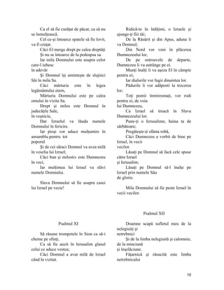Ca el să fie curăţat de păcat, ca să nu
se înmulţească.
Cel ce-şi întoarce spatele să fie lovit,
va fi cruţat.
Căci El merge drept pe calea dreptăţi
Şi nu se întoarce de la pedeapsa sa.
Iar mila Domnului este asupra celor
care-l iubesc
în adevăr
Şi Domnul îşi aminteşte de slujnici
Săi în mila Sa.
Căci mărturia este în legea
legământului etern,
Mărturia Domnului este pe calea
omului în vizita Sa.
Drept şi milos este Domnul în
judecăţile Sale,
în veşnicie,
Dar Izraelul va lăuda numele
Domnului în fericire.
Iar pioşi vor aduce mulţumire în
ansamblu pentru tot
poporul
Şi de cei săraci Domnul va avea milă
în veselia lui Izrael;
Căci bun şi milostiv este Dumnezeu
în veci,
Iar mulţimea lui Izrael va slăvi
numele Domnului.
Slava Domnului să fie asupra casei
lui Izrael pe vecie!
Psalmul XI
Să răsune trompetele în Sion ca să-i
cheme pe sfinţi,
Ca să fie auzit în Ierusalim glasul
celui ce aduce vestea;
Căci Domnul a avut milă de Izrael
când la vizitat.
Ridică-te în înălţimi, o Izraele şi
ajunge-ţi fiii tăi;
De la Răsărit şi din Apus, aduna îi
va Domnul;
Din Nord vor veni în plăcerea
Dumnezeului lor,
De pe ostroavele de departe,
Dumnezeu îi va astrânge pe ei.
Munţi înalţi îi va aşeza El în câmpie
pentru ei;
Iar dialurile vor fugii dinaintea lor.
Pădurile îi vor adăposti la trecerea
lor;
Toţi pomii înmiresmaţi, vor rodi
pentru ei, de voia
lui Dumnezeu,
Ca Izrael să treacă în Slava
Dumnezeului lor.
Pune-ţi o Ierusalime, haina ta de
sărbătoare;
Pregăteşte-ţi sfânta robă,
Căci Dumnezeu a vorbit de bine pe
Izrael, în vecii
vecilor.
Lăsaţi pe Domnul să facă cele spuse
către Izrael
şi Ierusalim;
Lăsaţi pe Domnul să-l înalţe pe
Izrael prin numele Său
de glorie.
Mila Domnului să fie peste Izrael în
vecii vecilor.
Psalmul XII
Doamne scapă sufletul meu de la
nelegiuiţi şi
netrebnici
Şi de la limba nelegiuită şi calomnie,
de la minciună
şi înşelăciune.
Făţarnică şi răsucită este limba
netrebnicului
10
 