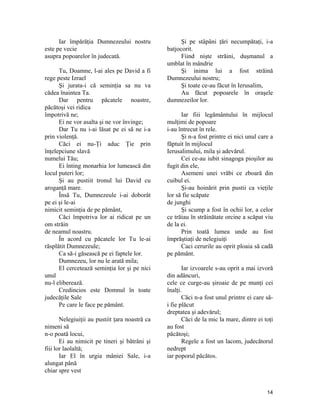 Iar împărăţia Dumnezeului nostru
este pe vecie
asupra popoarelor în judecată.
Tu, Doamne, l-ai ales pe David a fi
rege peste Izrael
Şi jurata-i că seminţia sa nu va
cădea înaintea Ta.
Dar pentru păcatele noastre,
păcătoşi vei ridica
împotrivă ne;
Ei ne vor asalta şi ne vor învinge;
Dar Tu nu i-ai lăsat pe ei să ne i-a
prin violenţă.
Căci ei nu-Ţi aduc Ţie prin
înţelepciune slavă
numelui Tău;
Ei înting monarhia lor lumească din
locul puteri lor;
Şi au pustiit tronul lui David cu
aroganţă mare.
Însă Tu, Dumnezeule i-ai doborât
pe ei şi le-ai
nimicit seminţia de pe pământ,
Căci împotriva lor ai ridicat pe un
om străin
de neamul noastru.
În acord cu păcatele lor Tu le-ai
răsplătit Dumnezeule;
Ca să-i găsească pe ei faptele lor.
Dumnezeu, lor nu le arată mila;
El cercetează seminţia lor şi pe nici
unul
nu-l eliberează.
Credincios este Domnul în toate
judecăţile Sale
Pe care le face pe pământ.
Nelegiuiţii au pustiit ţara noastră ca
nimeni să
n-o poată locui,
Ei au nimicit pe tineri şi bătrâni şi
fiii lor laolaltă;
Iar El în urgia mâniei Sale, i-a
alungat până
chiar spre vest
Şi pe stâpâni ţări necumpătaţi, i-a
batjocorit.
Fiind nişte străini, duşmanul a
umblat în mândrie
Şi inima lui a fost străină
Dumnezeului nostru;
Şi toate ce-au făcut în Ierusalim,
Au făcut popoarele în oraşele
dumnezeilor lor.
Iar fiii legământului în mijlocul
mulţimi de popoare
i-au întrecut în rele.
Şi n-a fost printre ei nici unul care a
făptuit în mijlocul
Ierusalimului, mila şi adevărul.
Cei ce-au iubit sinagoga pioşilor au
fugit din ele,
Asemeni unei vrăbi ce zboară din
cuibul ei.
Şi-au hoinărit prin pustii ca vieţile
lor să fie scăpate
de junghi
Şi scump a fost în ochii lor, a celor
ce trăiau în străinătate orcine a scăpat viu
de la ei.
Prin toată lumea unde au fost
împrăştiaţi de nelegiuiţi
Caci cerurile au oprit ploaia să cadă
pe pământ.
Iar izvoarele s-au oprit a mai izvorâ
din adâncuri,
cele ce curge-au şiroaie de pe munţi cei
înalţi.
Căci n-a fost unul printre ei care să-
i fie plăcut
dreptatea şi adevărul;
Căci de la mic la mare, dintre ei toţi
au fost
păcătoşi;
Regele a fost un lacom, judecătorul
nedrept
iar poporul păcătos.
14
 