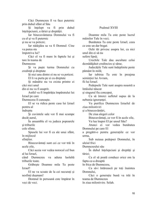 Căci Dumnezeu îl va face puternic
prin duhul sfânt al Său
Şi înţelept va fi prin duhul
înţelepciunii, a tăriei şi dreptăţii.
Iar binecuvântarea Domnului va fi
cu el şi va fi puternic
şi nu se va poticni;
Iar nădejdea sa va fi Domnul: Cine
va putea sta
împotriva lui?
Căci el va fi mare în faptele lui şi
tare în teama de
Dumnezeu
Şi va paşte turma Domnului cu
credinţă şi dreptate
Şi nici unu dintre ei nu se va poticni.
El îi va purta pe ei cu dreptate
Şi mândrie nu va exista printre ei
căci nici unul
din ei nu va fi asuprit.
Astfel va fi împărăţia împăratului lui
Izrael pe care
Dumnezeu îl cunoaşte.
El se va ridica peste casa lui Izrael
pentru al
îndrepta
Şi cuvintele sale vor fi mai scumpe
decât aurul,
În ansamblu el va judeca popoarele
şi triburile
cele sfinte.
Spusele lui vor fi ca ale unui sfânt,
în mijlocul
sfinţilor.
Binecuvântaţi sunt cei ce vor trăi în
acele zile,
Căci aceia vor vedea norocul cel bun
al lui Izrael,
când Dumnezeu va aduna laolaltă
triburile toate.
Grăbeşte Doamne mila Ta peste
Izrael!
El ne va scoate de la cei necuraţi şi
nesfinţi duşmani!
Domnul în persoană este împărat în
veci de veci.
Psalmul XVIII
Doamne mila Ta este peste lucrul
mâinilor Tale în veci;
Bunătatea Ta este peste Izrael, ceea
ce este un dar bogat.
Ochi tăi privesc asupra lor, ca nici
unul din ei să nu
sufere lipsă;
Urechile Tale dau ascultare celui
deznădăjduit credincios şi sărac.
Judecăţile Tale sunt îndeplinite peste
pământ în milă;
Iar iubirea Ta este în preajma
seminţiei lui Avram,
fii lui Izrael.
Pedepsele Tale sunt asupra noastră a
întâiului născut
şi singurul fiu conceput,
Ca să întorci sufletul supus de la
nebunia ignoranţei.
Va purifica Dumnezeu Izraelul de
ziua milostiviri
şi a binecuvântări,
De ziua alegeri celor
Binecuvântaţi, ce vor fi în acele zile,
Va lua înapoi El pe unsul Său?
Atunci ei vor vedea bunătatea
Domnului pe care El
a pregătit-o pentru generaţiile ce vor
urma,
Sub nuiaua pedepsei Domnului, în
uleiul frici
Dumnezeului său
În duhul înţelepciuni şi dreptăţi şi
tăriei;
Ca el să poată conduce orice om la
fapta ce-a dreaptă
în frica de Dumnezeu,
Ca să-i întărească pe toţi înaintea
Domnului,
Căci o generaţie bună va trăi în
teama de Dumnezeu
în ziua milostivire. Selah.
16
 