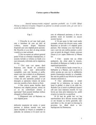 Cartea a patra a Macabeilor
Autorul manuscrisului original aparţine probabil sec. I î.d.Hr. Sfinţii
Părinţi ai Bisericii Creştine Timpurii au păstrat cu atenţie această carte, pe care noi o
avem din traducere siriană.
Cap. I
1 Filozofia la cel mai înalt grad,
este o întrebare de care aşi dori să
vorbesc, anume despre Raţiunea
Inspirată care este stăpână peste pasiune.
De filozofia ei a-şi dori să atrag atenţia
voastră ce-a mai serioasă.
2 Căci nu numai un subiect general
poate fi luat ca o branşă a înţelepciuni, ci
aceasta include şi virtutea ca lauda ce-a
mai minunată, referindu-mă la stăpânirea
de sine.
3 Căci cum s-ar spune, dacă
Raţiunea este făcută să controleze
pasiunile, care sunt defavorabile
cumpătări, cum este lăcomia şi pofta;
atunci este clar evident că ea (Raţiunea),
este stăpână peste pasiuni, precum
voinţa rea este oponenta justiţiei şi pe
deasupra şi oponenta vitejiei; de aceea
mai este numită şi furie, durere şi frică.
4 Dar cineva poate întreba, dacă
Raţiunea este stăpâna pasiuni, atunci de
ce ea nu controlează uitarea şi
ignoranţa? Insă această întrebare trebuie
alungată ca fiind ridicolă.
5 Răspunsul este că Raţiunea nu
este stăpână peste
defectele moştenite de minte, ci peste
pasiune şi defecte morale care sunt
opuse dreptăţi şi vitejiei şi cumpătări şi
judecăţi; iar acţiunea ei în acest caz nu
este să stârpească pasiunea, ci de-a ne
permite nouă să rezistăm cu succes
acestor lucruri.
6 Vă pot pune în faţă vouă multe
exemple, extrase din diverse surse, unde
Raţiunea sa dovedit a fi stăpână peste
pasiune. Dar instanţa ce-a mai bună pe
care o pot da este nobila purtare a celor
care au pierit de dragul virtutei, precum
Elazar şi ce-i şapte Duhovnici şi Mama
lor.
7 Căci aceştia toţi au sfidat
pedepsele, da, chiar până la moarte,
dovedind că Raţiunea se înalţă şi devine
superioară pasiunilor.
8 Pot să măresc lauda virtutei lor, a
bărbaţilor şi a Mamei, care au pierit în
zilele acestea pe care noi le sărbătorim
pentru frumuseţea moralei şi a bunătăţi,
dar mai de grabă le-aşi felicita lor pentru
onoarea atinsă de ei.
9 Căci administraţia a simţit
curajul lor şi îndurarea, nu numai de
lume în global, ci chiar şi de călăi lor,
făcându-i pe ei autori ai prăbuşiri tiraniei
sub care zace naţiunea noastră. Ei l-au
învins pe tiran prin îndurarea lor, astfel
că prin ei şi ţara lor s-a purificat.
10 Şi mai de grabă îmi voi lua
oportunitatea de-a discuta aceasta după
ce am început cu teoria generală, căci
sunt dator s-o fac, iar apoi voi decurge la
povestea lor, dând slavă a tot-
înţelepciuni lui Dumnezeu.
1
 