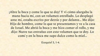 ¡Abre la boca y come lo que te doy! Y vi cómo alargaba la
mano hacia mí, con un volumen enrollado. Lo desplegó
ante mí, estaba escrito por detrás y por delante… Me dijo:
Hijo de hombre, come lo que te presentamos y ve a la casa
de Israel. Me abrió la boca y me hizo comer el rollo, y me
dijo: Nutre tus entrañas con este volumen que te doy. Lo
comí y en la boca me supo dulce como la miel…
Ezequiel 3, 1-4.
 