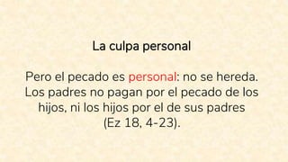 La culpa personal
Pero el pecado es personal: no se hereda.
Los padres no pagan por el pecado de los
hijos, ni los hijos por el de sus padres
(Ez 18, 4-23).
 