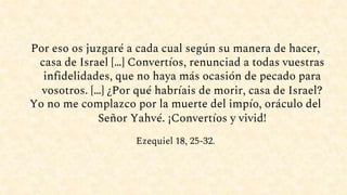 Por eso os juzgaré a cada cual según su manera de hacer,
casa de Israel […] Convertíos, renunciad a todas vuestras
infidelidades, que no haya más ocasión de pecado para
vosotros. […] ¿Por qué habríais de morir, casa de Israel?
Yo no me complazco por la muerte del impío, oráculo del
Señor Yahvé. ¡Convertíos y vivid!
Ezequiel 18, 25-32.
 