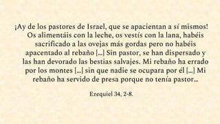 ¡Ay de los pastores de Israel, que se apacientan a sí mismos!
Os alimentáis con la leche, os vestís con la lana, habéis
sacrificado a las ovejas más gordas pero no habéis
apacentado al rebaño […] Sin pastor, se han dispersado y
las han devorado las bestias salvajes. Mi rebaño ha errado
por los montes […] sin que nadie se ocupara por él […] Mi
rebaño ha servido de presa porque no tenía pastor…
Ezequiel 34, 2-8.
 