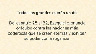 Todos los grandes caerán un día
Del capítulo 25 al 32, Ezequiel pronuncia
oráculos contra las naciones más
poderosas que se creen eternas y exhiben
su poder con arrogancia.
 