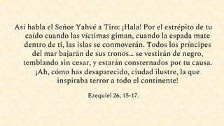 Así habla el Señor Yahvé a Tiro: ¡Hala! Por el estrépito de tu
caído cuando las víctimas giman, cuando la espada mate
dentro de ti, las islas se conmoverán. Todos los príncipes
del mar bajarán de sus tronos… se vestirán de negro,
temblando sin cesar, y estarán consternados por tu causa.
¡Ah, cómo has desaparecido, ciudad ilustre, la que
inspiraba terror a todo el continente!
Ezequiel 26, 15-17.
 
