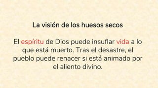La visión de los huesos secos
El espíritu de Dios puede insuflar vida a lo
que está muerto. Tras el desastre, el
pueblo puede renacer si está animado por
el aliento divino.
 