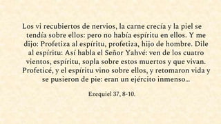 Los vi recubiertos de nervios, la carne crecía y la piel se
tendía sobre ellos: pero no había espíritu en ellos. Y me
dijo: Profetiza al espíritu, profetiza, hijo de hombre. Dile
al espíritu: Así habla el Señor Yahvé: ven de los cuatro
vientos, espíritu, sopla sobre estos muertos y que vivan.
Profeticé, y el espíritu vino sobre ellos, y retomaron vida y
se pusieron de pie: eran un ejército inmenso…
Ezequiel 37, 8-10.
 