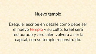 Nuevo templo
Ezequiel escribe en detalle cómo debe ser
el nuevo templo y su culto: Israel será
restaurado y Jerusalén volverá a ser la
capital, con su templo reconstruido.
 
