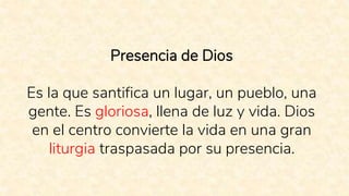 Presencia de Dios
Es la que santifica un lugar, un pueblo, una
gente. Es gloriosa, llena de luz y vida. Dios
en el centro convierte la vida en una gran
liturgia traspasada por su presencia.
 