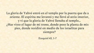 La gloria de Yahvé entró en el templo por la puerta que da a
oriente. El espíritu me levantó y me llevó al atrio interior,
y vi que la gloria de Yahvé llenaba el templo…
¿Has visto el lugar de mi trono, donde poso la planta de mis
pies, donde residiré en medio de los israelitas para
siempre?
Ezequiel 43, 1-7
 