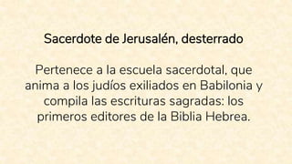 Sacerdote de Jerusalén, desterrado
Pertenece a la escuela sacerdotal, que
anima a los judíos exiliados en Babilonia y
compila las escrituras sagradas: los
primeros editores de la Biblia Hebrea.
 