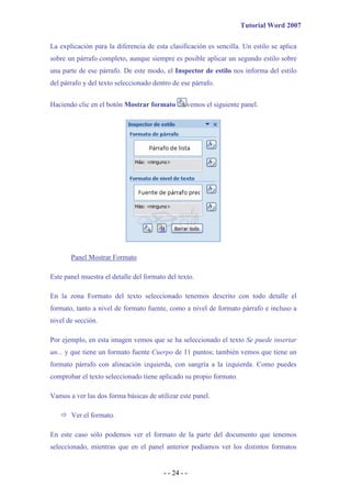 Tutorial Word 2007

La explicación para la diferencia de esta clasificación es sencilla. Un estilo se aplica
sobre un párrafo completo, aunque siempre es posible aplicar un segundo estilo sobre
una parte de ese párrafo. De este modo, el Inspector de estilo nos informa del estilo
del párrafo y del texto seleccionado dentro de ese párrafo.


Haciendo clic en el botón Mostrar formato         vemos el siguiente panel.




       Panel Mostrar Formato

Este panel muestra el detalle del formato del texto.

En la zona Formato del texto seleccionado tenemos descrito con todo detalle el
formato, tanto a nivel de formato fuente, como a nivel de formato párrafo e incluso a
nivel de sección.

Por ejemplo, en esta imagen vemos que se ha seleccionado el texto Se puede insertar
un... y que tiene un formato fuente Cuerpo de 11 puntos; también vemos que tiene un
formato párrafo con alineación izquierda, con sangría a la izquierda. Como puedes
comprobar el texto seleccionado tiene aplicado su propio formato.

Vamos a ver las dos forma básicas de utilizar este panel.

       Ver el formato.

En este caso sólo podemos ver el formato de la parte del documento que tenemos
seleccionado, mientras que en el panel anterior podíamos ver los distintos formatos


                                         - - 24 - -
 