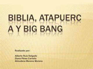 BIBLIA, ATAPUERC
A Y BIG BANG

 Realizado por:

 Alberto Ruíz Delgado
 Diana Pérez Carreño
 Almudena Moreno Moreno
 