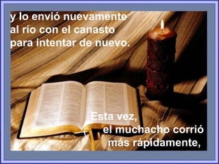 y lo envió nuevamente
al río con el canasto
para intentar de nuevo.
Esta vez,
el muchacho corrió
más rápidamente,
 