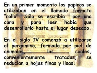 En un primer momento los papiros se
utilizaban en el llamado formato
“rollo”. Sólo se escribía
por una
cara y para leer había que
desenrollarlo hasta el lugar deseado.
En el siglo IV comenzó a utilizarse
el pergamino, formado por piel de
animales,
las
cuales,
convenientemente
tratadas,
se
reducían a hojas finas y lisas.

 