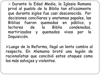  Durante la Edad Media, la Iglesia Romana
privó al pueblo de la Biblia tan eficazmente
que durante siglos fue casi desconocida. Por
decisiones conciliares y anatemas papales, las
Biblias fueron quemadas en público, y
lectores
de
la
Biblia
condenados,
martirizados y quemados vivos por la
Inquisición.
Luego de la Reforma, llegó un lento cambio al
respecto. En Alemania brotó una legión de
racionalistas que concibió estos ataques como
los más salvajes y violentos.

 