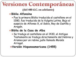  Biblia Alfonsina

 Fue la primera Biblia traducida al castellano en el

1280, fue traducida de la Vulgata Latina. Bajo el
auspicio de Alfonso X, el Sabio, Rey de Castilla y
Aragón.

 Biblia de la Casa de Alba

 Se tradujo al castellano en el 1430, el Antiguo

Testamento se tradujo directamente del Hebreo y
Arameo por un rabino judío llamado Moisés
Arragel.

Versión Hispanoamericana (1455)

 