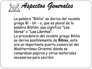 Aspectos Generales
La palabra "Biblia" se deriva del vocablo
griego Bí - bli - a, que es plural de la
palabra Biblión, que significa "Los
libros" o "Los Libritos".
La procedencia del vocablo griego Biblia
se deriva posiblemente de Biblos, este
era un importante puerto comercial del
Mediterráneo Oriental donde se
compraban papiros y otros materiales
necesarios para escribir.

 
