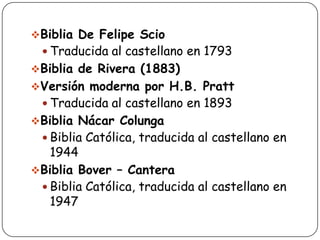 Biblia De Felipe Scio

 Traducida al castellano en 1793

Biblia de Rivera (1883)
Versión moderna por H.B. Pratt

 Traducida al castellano en 1893

Biblia Nácar Colunga

 Biblia Católica, traducida al castellano en

1944
Biblia Bover – Cantera
 Biblia Católica, traducida al castellano en
1947

 