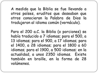 A medida que la Biblia se fue llevando a
otros países, eruditos que deseaban que
otros conocieran la Palabra de Dios la
tradujeron al idioma común (vernáculo).
Para el 200 a.C. la Biblia (o porciones) se
había traducido a 7 idiomas; para el 500, a
13 idiomas; para el 900, a 17 idiomas; para
el 1400, a 28 idiomas; para el 1800 a 60
idiomas; para el 1900, a 500 idiomas; en la
actualidad, a unos 2350 idiomas. Existe
también en braille, en la forma de 28
volúmenes.

 
