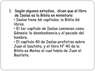 1. Según algunos estudios, dicen que el libro
de Isaías es la Biblia en miniatura:
• Isaías tiene 66 capítulos, la Biblia 66
libros.
• El 1er capítulo de Isaías comienza como
Génesis: la desobediencia y el pecado del
hombre.
• El capítulo 40 de Isaías profetiza sobre
Juan el bautista, y el libro N° 40 de la
Biblia es Mateo el cual habla de Juan el
Bautista.

 