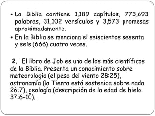 



La Biblia contiene 1,189 capítulos, 773,693
palabras, 31,102 versículos y 3,573 promesas
aproximadamente.
En la Biblia se menciona el seiscientos sesenta
y seis (666) cuatro veces.

2. El libro de Job es uno de los más científicos
de la Biblia. Presenta un conocimiento sobre
meteorología (el peso del viento 28:25),
astronomía (la Tierra está sostenida sobre nada
26:7), geología (descripción de la edad de hielo
37:6-10).

 