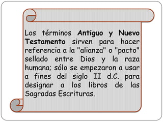 Los términos Antiguo y Nuevo
Testamento sirven para hacer
referencia a la "alianza" o "pacto"
sellado entre Dios y la raza
humana; sólo se empezaron a usar
a fines del siglo II d.C. para
designar a los libros de las
Sagradas Escrituras.

 