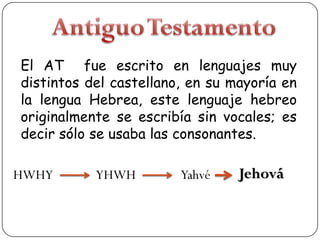 El AT fue escrito en lenguajes muy
distintos del castellano, en su mayoría en
la lengua Hebrea, este lenguaje hebreo
originalmente se escribía sin vocales; es
decir sólo se usaba las consonantes.

HWHY

YHWH

Yahvé

Jehová

 