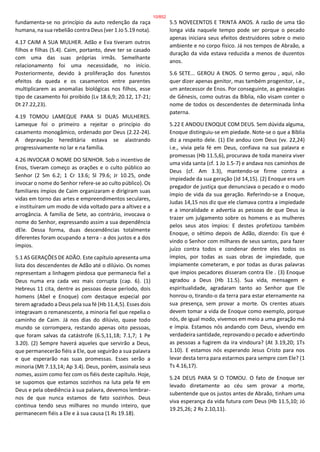 fundamenta-se no princípio da auto redenção da raça
humana, na sua rebelião contra Deus (ver 1 Jo 5.19 nota).
4.17 CAIM A SUA MULHER. Adão e Eva tiveram outros
filhos e filhas (5.4). Caim, portanto, deve ter se casado
com uma das suas próprias irmãs. Semelhante
relacionamento foi uma necessidade, no início.
Posteriormente, devido à proliferação dos funestos
efeitos da queda e os casamentos entre parentes
multiplicarem as anomalias biológicas nos filhos, esse
tipo de casamento foi proibido (Lv 18.6,9; 20.12, 17-21;
Dt 27.22,23).
4.19 TOMOU LAMEQUE PARA SI DUAS MULHERES.
Lameque foi o primeiro a rejeitar o princípio do
casamento monogâmico, ordenado por Deus (2.22-24).
A depravação hereditária estava se alastrando
progressivamente no lar e na família.
4.26 INVOCAR O NOME DO SENHOR. Sob o incentivo de
Enos, tiveram começo as orações e o culto público ao
Senhor (2 Sm 6.2; 1 Cr 13.6; Sl 79.6; Jr 10.25, onde
invocar o nome do Senhor refere-se ao culto público). Os
familiares ímpios de Caim organizaram e dirigiram suas
vidas em torno das artes e empreendimentos seculares,
e instituíram um modo de vida voltado para a altivez e a
arrogância. A família de Sete, ao contrário, invocava o
nome do Senhor, expressando assim a sua dependência
dEle. Dessa forma, duas descendências totalmente
diferentes foram ocupando a terra - a dos justos e a dos
ímpios.
5.1 AS GERAÇÕES DE ADÃO. Este capítulo apresenta uma
lista dos descendentes de Adão até o dilúvio. Os nomes
representam a linhagem piedosa que permanecia fiel a
Deus numa era cada vez mais corrupta (cap. 6). (1)
Hebreus 11 cita, dentre as pessoas desse período, dois
homens (Abel e Enoque) com destaque especial por
terem agradado a Deus pela sua fé (Hb 11.4,5). Esses dois
integravam o remanescente, a minoria fiel que repelia o
caminho de Caim. Já nos dias do dilúvio, quase todo
mundo se corrompera, restando apenas oito pessoas,
que foram salvas da catástrofe (6.5,11,18; 7.1,7; 1 Pe
3.20). (2) Sempre haverá aqueles que servirão a Deus,
que permanecerão fiéis a Ele, que seguirão a sua palavra
e que esperarão nas suas promessas. Esses serão a
minoria (Mt 7.13,14; Ap 3.4). Deus, porém, assinala seus
nomes, assim como fez com os fiéis deste capítulo. Hoje,
se supomos que estamos sozinhos na luta pela fé em
Deus e pela obediência à sua palavra, devemos lembrar-
nos de que nunca estamos de fato sozinhos. Deus
continua tendo seus milhares no mundo inteiro, que
permanecem fiéis a Ele e à sua causa (1 Rs 19.18).
5.5 NOVECENTOS E TRINTA ANOS. A razão de uma tão
longa vida naquele tempo pode ser porque o pecado
apenas iniciara seus efeitos destruidores sobre o meio
ambiente e no corpo físico. Já nos tempos de Abraão, a
duração da vida estava reduzida a menos de duzentos
anos.
5.6 SETE... GEROU A ENOS. O termo gerou , aqui, não
quer dizer apenas genitor, mas também progenitor, i.e.,
um antecessor de Enos. Por conseguinte, as genealogias
de Gênesis, como outras da Bíblia, não visam conter o
nome de todos os descendentes de determinada linha
paterna.
5.22 E ANDOU ENOQUE COM DEUS. Sem dúvida alguma,
Enoque distinguiu-se em piedade. Note-se o que a Bíblia
diz a respeito dele. (1) Ele andou com Deus (vv. 22,24)
i.e., vivia pela fé em Deus, confiava na sua palavra e
promessas (Hb 11.5,6), procurava de toda maneira viver
uma vida santa (cf. 1 Jo 1.5-7) e andava nos caminhos de
Deus (cf. Am 3.3), mantendo-se firme contra a
impiedade da sua geração (Jd 14,15). (2) Enoque era um
pregador de justiça que denunciava o pecado e o modo
ímpio de vida da sua geração. Referindo-se a Enoque,
Judas 14,15 nos diz que ele clamava contra a impiedade
e a imoralidade e advertia as pessoas de que Deus ia
trazer um julgamento sobre os homens e as mulheres
pelos seus atos ímpios: E destes profetizou também
Enoque, o sétimo depois de Adão, dizendo: Eis que é
vindo o Senhor com milhares de seus santos, para fazer
juízo contra todos e condenar dentre eles todos os
ímpios, por todas as suas obras de impiedade, que
impiamente cometeram, e por todas as duras palavras
que ímpios pecadores disseram contra Ele . (3) Enoque
agradou a Deus (Hb 11.5). Sua vida, mensagem e
espiritualidade, agradaram tanto ao Senhor que Ele
honrou-o, tirando-o da terra para estar eternamente na
sua presença, sem provar a morte. Os crentes atuais
devem tomar a vida de Enoque como exemplo, porque
nós, de igual modo, vivemos em meio a uma geração má
e ímpia. Estamos nós andando com Deus, vivendo em
verdadeira santidade, reprovando o pecado e advertindo
as pessoas a fugirem da ira vindoura? (At 3.19,20; 1Ts
1.10). E estamos nós esperando Jesus Cristo para nos
levar desta terra para estarmos para sempre com Ele? (1
Ts 4.16,17).
5.24 DEUS PARA SI O TOMOU. O fato de Enoque ser
levado diretamente ao céu sem provar a morte,
subentende que os justos antes de Abraão, tinham uma
viva esperança da vida futura com Deus (Hb 11.5,10; Jó
19.25,26; 2 Rs 2.10,11).
10/852
 