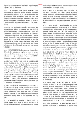 expressões vocais proféticas e cânticos inspirados pelo
Espírito Santo (cf. Nm 11.25).
10.6 E TE MUDARÁS EM OUTRO HOMEM. Deus
transformou a disposição interior de Saul, ungindo-o
com o Espírito Santo (cf. v. 9). Essa mudança não era
incondicional, nem permanente, mas, sim, algo que
somente podia ser mantido pela obediência a Deus. Mais
adiante Saul deixou de obedecer a Deus, e então o
Espírito Santo o deixou em seguida (13.13,14; 15.11;
16.14).
10.9 DEUS LHE MUDOU O CORAÇÃO EM OUTRO. Saul
recebeu muitos talentos da parte de Deus, para assisti-lo
no seu serviço a Deus e a Israel, de maneira santa. Seu
coração foi transformado; foi revestido do poder do
Espírito Santo (v. 6), tinha um corpo robusto (v. 23), uma
atitude humilde (9.21) e a orientação e as orações de
Samuel (12.23-25). Note especialmente o dom da
profecia (vv. 10-13), que era um sinal da sua unção como
rei. Mesmo assim, por ser tão imprudente, logo entrou
pelo caminho da infidelidade a Deus e à sua Palavra
(13.13,14)
10.25 O DIREITO DO REINO. O rei de Israel devia ser bem
diferente dos reis doutras nações. Ao invés de ser um
monarca absoluto, devia ser um rei teocrático, submisso
a Deus como o supremo Soberano do povo (ver Dt 17.14-
20, quanto aos deveres e leis para os reis).
11.6 ENTÃO, O ESPÍRITO DE DEUS SE APODEROU DE
SAUL... E ACENDEU-SE... A SUA IRA. A promessa de
revestimento de poder do Espírito Santo, comunicada
por Samuel a Saul, ao ungi-lo rei (10.6), cumpriu-se aqui.
Note que Saul, como rei, impôs o mesmo tipo de
liderança militar aos inimigos de Israel que os juízes (cf.
Jz 14.6, onde a mesma expressão é aplicada a Sansão).
Um dos aspectos da obra do Espírito Santo no crente é a
ira genuína contra o pecado e a crueldade com o
próximo. O próprio Jesus manifestou semelhante ira
contra o pecado e a iniquidade, em várias ocasiões (ver
Lc 19.45 nota; Jo 11.33nota).
12.7-18 E CONTENDEREI CONVOSCO. Samuel manifestou
o verdadeiro coração de profeta, ao pleitear com o povo
para este permanecer fiel a Deus e à sua lei. O próprio
Samuel permaneceu fiel a Deus, sem nunca se desviar
em toda sua vida, da sua integridade original pessoal,
nem da sua missão, nem da sua mensagem (vv. 3-5;
2.35).
12.14 SE TEMERDES AO SENHOR... E DERDES OUVIDOS.
Samuel deixou claro que a bênção de Deus e a
prosperidade da nação não dependem de um rei, mas de
buscar a Deus com temor e servi-lo com toda obediência,
conforme a sua Palavra (vv. 24,25).
12.21 E NÃO VOS DESVIEIS; POIS SEGUIRÍEIS AS
VAIDADES. "Vaidades", aqui, têm o sentido de ídolos.
Samuel advertiu os israelitas contra a adoração a deuses
pagãos e vazios de poder. Somente o Senhor Deus
poderia lhes socorrer em qualquer dificuldade. Para mais
a respeito da idolatria, ver o estudo A IDOLATRIA E SEUS
MALES
12.22 O SENHOR NÃO DESAMPARARÁ O SEU POVO.
Deus continuou a assistir Israel, apesar de os israelitas
terem feito uma má escolha e se afastado da perfeita
vontade divina para eles. Na sua misericórdia e
paciência, Deus constantemente nos abençoará, mesmo
quando fazemos escolhas erradas e entramos por um
caminho que não é totalmente o da sua vontade para a
nossa vida. Quando saímos fora da vontade do Senhor,
devemos buscar o seu perdão e retornar à obediência e
ao seu serviço, de todo o coração (v. 24). Se fizermos
assim, Deus nos abençoará em nossa condição atual. Se,
no entanto, persistirmos em seguir o nosso próprio
caminho, isso vai resultar em nossa ruína (v. 25).
12.23 LONGE DE MIM QUE EU PEQUE CONTRA O
SENHOR, DEIXANDO DE ORAR. Samuel era um homem
de oração. (1) Nasceu em resposta à oração da sua mãe
(1.10-20); orava em favor do povo de Deus e, através da
oração, viu Israel liberto do inimigo (7.5-14); orou
quando Israel rejeitou a Deus (8.6); orou continuamente
para que o seu povo temesse ao Senhor e o servisse
fielmente (12.23,24). (2) O Salmo 99.6 declara que
Samuel estava "entre os que invocam o seu [de Deus]
nome". Jeremias 15.1 esclarece que, como intercessor,
Samuel equipara-se diante de Deus a Moisés. (3) Samuel
compreendia tão bem as virtudes, o poder e a relevância
da oração intercessória, que considerava pecado o
deixar de interceder em oração (ver o estudo A
INTERCESSÃO)
12.24 TÃO-SOMENTE TEMEI AO SENHOR E SERVI-O
FIELMENTE. Embora o rei Saul fosse agora o governante
de Israel, Samuel, como profeta de Deus, continuou a
conclamar tanto o rei quanto o povo a andarem nos
caminhos de Deus (v. 23). O profeta, representando Deus
e a sua Palavra, diferia de Saul e de todos os futuros reis
de Israel, como porta-voz de Deus (3.20; 15.1; Êx 7.1,2).
Os reis de Israel deviam permanecer submissos à
autoridade, doutrina e repreensão de Deus através dos
seus profetas (cf. 13.13,14; 15.17-23; 2 Sm 12.1-15).
13.13 NÃO GUARDASTE O MANDAMENTO QUE O
SENHOR, TEU DEUS, TE ORDENOU. O Senhor tinha
100/852
 