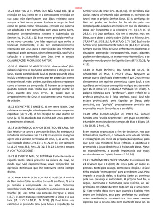15.23 REJEITOU A TI, PARA QUE NÃO SEJAS REI. (1) A
rejeição de Saul como rei e a consequente rejeição de
sua casa não significavam que Deus rejeitara para
sempre a Saul como pessoa. Embora o cargo de Saul
como rei jamais fosse restaurado, contudo ele poderia
ser perdoado e ter comunhão com Deus como salvo,
mediante arrependimento sincero e submissão ao
Senhor (vv. 24,25,31). (2) Esse mesmo princípio verifica-
se no novo concerto. Um líder espiritual que venha a
fracassar moralmente, e daí ser permanentemente
reprovado por Deus para o exercício do seu ministério
espiritual, pode, contudo, obter pleno perdão, usufruir a
salvação e a comunhão com Deus (ver o estudo
QUALIFICAÇÕES MORAIS DO PASTOR)
15.35 O SENHOR SE ARREPENDEU. "Arrependeu" (hb.
naham) expressa o profundo sentimento e desgosto de
Deus, diante da rebelião de Saul. O grande pesar de Deus
incluiu a tristeza que Ele sentiu por ter posto Saul como
rei sobre Israel. Note, porém, que Deus não se arrepende
como o homem se arrepende. O homem se arrepende
quando procede mal, tendo que se corrigir diante de
Deus quanto aos seus erros, ao passo que o
arrependimento de Deus é basicamente uma mudança
de atitude.
16.12 LEVANTA-TE E UNGE-O. Já em tenra idade, Davi
cultivava um coração voltado para Deus como seu pastor
espiritual (ver Sl 23). O fiel coração de Davi diante de
Deus (v. 7) foi a razão da sua escolha, por Deus, para ser
o próximo rei de Israel.
16.14 O ESPÍRITO DO SENHOR SE RETIROU DE SAUL. Por
Saul rebelar-se contra a vontade de Deus, foi entregue à
influência demoníaca (ver 15.23). Os espíritos malignos
agem sob a vontade permissiva de Deus, e, às vezes, sob
sua vontade direta (Jz 9.23; 1 Rs 22.19-23; ver também
Lc 11.26 nota; 22.3; Rm 1.21-32; 2 Ts 2.8-12; ver o estudo
A VONTADE DE DEUS)
16.23 O ESPÍRITO MAU SE RETIRAVA. Evidentemente o
Espírito Santo estava presente na música de Davi, de
modo que Saul experimentava alívio temporário da
opressão demoníaca que lhe sobreviera como castigo
divino.
17.50 DAVI PREVALECEU CONTRA O FILISTEU. A vitória
de Davi sobre Golias resultou da sua fé em Deus; fé esta
já testada e comprovada na sua vida. Podemos
identificar cinco fatores específicos conducentes ao seu
triunfo: (1) Davi tinha seu coração entregue a Deus
(16.7), e assim buscava continuamente a Deus e a sua
face (cf. 1 Cr 16.10,11; Sl 27.8). (2) Davi tinha um
carinhoso e profundo zelo pela honra e reputação do
Senhor Deus de Israel (vv. 26,36,46). Ele percebeu que
Golias estava afrontando não somente os exércitos de
Israel, mas o próprio Senhor Deus. (3) A confiança de
Davi no poder do Senhor foi fortalecida pela sua
lembrança das ocasiões anteriores em que ele clamara a
Deus por livramento e o recebera (vv. 34-37; cf. Sl
29.3,4). (4) Davi confiava, não em si mesmo, mas em
Deus, para obter a vitória sobre Golias e os filisteus (vv.
37,45-47; cf. Sl 33.16,17; 44.6,7; Os 1.7). (5) O Espírito do
Senhor veio poderosamente sobre ele (16.13; cf. Zc 4.6).
Sempre que os filhos de Deus enfrentarem problemas e
situações parecendo intransponíveis, esses gigantes
podem ser derrotados, se exercermos fé como Davi, e se
dependermos do poder do Espírito Santo (Ef 3.20,21; Fp
4.13).
18.10 O MAU ESPÍRITO, DA PARTE DE DEUS, SE
APODEROU DE SAUL, E PROFETIZAVA. Ninguém vá
pensar que o significado deste texto é que Deus enviou
diretamente um espírito demoníaco sobre Saul, e sim
que Deus permitiu que um espírito maligno entrasse nele
(ver 16.14 nota; ver o estudo A VONTADE DE DEUS). A
palavra hebraica para "profetizar", pode referir-se à
profecia genuína, ou à falsa profecia. Aqui, Saul não
estava profetizando pelo Espírito de Deus; pelo
contrário, sua "profecia" provavelmente consistia em
expressões vocais demoníacas e em delírio
19.20 UMA CONGREGAÇÃO DE PROFETAS. Samuel
fundara uma "escola de profetas". Um grupo de profetas
é também mencionado nos tempos de Elias e Eliseu (cf.
1 Rs 20.35; 2 Rs 6.1-7).
Eram escolas organizadas a fim de despertar, nos que
tinham dons proféticos, o cultivo de uma vida de retidão
e consagração por meio da preparação espiritual, para
que pelo seu ministério fosse refreada a apostasia e
promovida a justa obediência à Palavra de Deus. Nota-
se, especialmente, a grande importância que essas
escolas davam ao Espírito Santo (cf. 10.5,6).
19.21 TAMBÉM ESTES PROFETIZARAM. Os versículos 18-
24 revelam que o Espírito de Deus pode vir sobre as
pessoas, tanto para castigo, como para bênção. (1) Saul
tinha enviado "mensageiros" para prenderem Davi. Para
impedir a atuação deles, o Espírito Santo os dominou
pela sua presença e autoridade. O próprio Saul foi, a
seguir, dominado e humilhado pelo Espírito, ao ser
prostrado em êxtase durante todo um dia e uma noite.
(2) Este trecho deixa claro que quando o Espírito vem
sobre um indivíduo, seja para profetizar ou qualquer
outra manifestação característica, isso nem sempre
significa que a pessoa está bem diante de Deus (cf. Jo
102/852
 