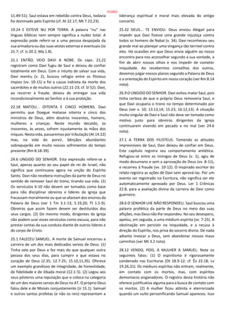 11.49-51). Saul estava em rebelião contra Deus, todavia
foi dominado pelo Espírito (cf. At 22.17; Mt 7.22,23).
19.24 E ESTEVE NU POR TERRA. A palavra "nu" nas
línguas bíblicas nem sempre significa a nudez total. A
expressão pode referir-se a uma pessoa despojada da
sua armadura ou das suas vestes externas e eventuais (Jo
21.7; cf. Is 20.2; Mq 1.8).
21.1 ENTÃO, VEIO DAVI A NOBE. Os caps. 21;22
registram como Davi fugiu de Saul e deixou de confiar
totalmente em Deus. Com o intuito de salvar sua vida,
Davi mentiu (v. 2), buscou refúgio entre os filisteus
ímpios (vv. 10-15) e foi a causa indireta da morte dos
sacerdotes e de muitos outros (22.11-23; cf. Sl 52). Davi,
ao recorrer à fraude, deixou de entregar sua vida
incondicionalmente ao Senhor e à sua proteção.
22.18 MATOU... OITENTA E CINCO HOMENS. Davi
permitiu que Doegue matasse oitenta e cinco dos
ministros de Deus, além doutros inocentes, homens,
mulheres e crianças. Neste mundo decaído, os
inocentes, às vezes, sofrem injustamente às mãos dos
iníquos. Nesta vida, passaremos por tribulação (At 14.22)
mas, na vida do porvir, bênçãos abundantes
sobrepujarão em muito nossos sofrimentos do tempo
presente (Rm 8.18-39).
24.6 UNGIDO DO SENHOR. Esta expressão refere-se a
Saul, apenas quanto ao seu papel de rei de Israel; não
significa que continuava agora na unção do Espírito
Santo. Davi não recebera instruções da parte de Deus no
sentido de remover Saul do trono, tirando sua vida. (1)
Os versículos 6-10 não devem ser tomados como base
para não disciplinar obreiros e líderes da igreja que
fracassam moralmente ou que se afastam dos ensinos da
Palavra de Deus (ver 1 Tm 3.1-13; 5.19,20; Tt 1.5-9).
Obreiros que assim fazem devem ser destituídos dos
seus cargos. (2) Do mesmo modo, dirigentes da igreja
não podem usar esses versículos como excusa, para não
prestar contas da sua conduta diante de outros líderes e
do corpo de Cristo.
25.1 FALECEU SAMUEL. A morte de Samuel encerrou a
carreira de um dos mais dedicados servos de Deus. (1)
Tinha zelo por Deus e fez mais do que qualquer outra
pessoa dos seus dias, para cumprir o que estava no
coração de Deus (2.35; 12.7-25; 15.10,11,35). Oferece
um exemplo grandioso de integridade, de honestidade,
de fidelidade e de ilibada moral (12.1-5). (2) Legou aos
seus pósteros uma reputação que o coloca na categoria
de um dos maiores servos de Deus no AT. O próprio Deus
falou dele e de Moisés conjuntamente (Jr 15.1). Samuel
e outros santos profetas (e não os reis) representam a
liderança espiritual e moral mais elevada do antigo
concerto.
25.32 DEUS... TE ENVIOU. Deus enviou Abigail para
impedir que Davi fizesse uma grande injustiça contra
todos os homens de Nabal (v. 34). Davi reconheceu seu
grande mal ao planejar uma vingança tão terrível contra
eles. Há ocasiões em que Deus envia alguém ao nosso
encontro para nos aconselhar segundo a sua vontade, a
fim de abrir nossos olhos e nos impedir de cometer
iniquidade. Ao recebermos conselhos dos outros,
devemos julgar nossos planos segundo a Palavra de Deus
e a orientação do Espírito em nosso coração (ver Rm 8.14
nota).
26.9 O UNGIDO DO SENHOR. Davi evitou matar Saul, pois
tinha certeza de que o próprio Deus removeria Saul, e
que Davi ocuparia o trono no tempo determinado por
Deus (ver v. 10; 13.13,14; 15.23; 16.12,13). A situação
muito singular de Davi e Saul não deve ser tomada como
motivo justo para obreiros dirigentes da igreja
continuarem vivendo em pecado e no mal (ver 24.6
nota).
27.1 A TERRA DOS FILISTEUS. Temendo as atitudes
imprevisíveis de Saul, Davi deixou de confiar em Deus.
Este capítulo registra seu comportamento antiético.
Refugiou-se entre os inimigos de Deus (v. 1), agiu de
modo desumano e sem a aprovação de Deus (vv. 8-11),
e recorreu à fraude (vv. 10-12). O inspirado escritor do
relato registra as ações de Davi sem aprová-las. Por um
evento ser registrado na Escritura, não significa ser ele
automaticamente aprovado por Deus. Ler 1 Crônicas
22.8, para a avaliação divina da carreira de Davi como
guerreiro.
28.6 O SENHOR LHE NÃO RESPONDEU. Saul buscou uma
palavra profética da parte de Deus no meio das suas
aflições, mas Deus não lhe respondeu. No seu desespero,
apelou, em seguida, a uma médium espírita (vv. 7-25). A
obstinação em persistir na iniquidade, e a recusa à
direção do Espírito, nos priva do socorro divino. De nada
adianta invocar a Deus, sem abandonar nossos maus
caminhos (ver Mt 3.2 nota).
28.12 VENDO, POIS, A MULHER A SAMUEL. Note os
seguintes fatos: (1) O espiritismo é rigorosamente
condenado nas Escrituras (Dt 18.9-12; cf. Êx 22.18; Lv
19.26,31). Os médiuns espíritas não entram, realmente,
em contato com os mortos, mas, com espíritos
demoníacos enganadores. O registro desta história não
oferece justificativa alguma para a busca de contato com
os mortos. (2) A mulher ficou atônita e aterrorizada
quando um vulto personificando Samuel apareceu. Isso
103/852
 