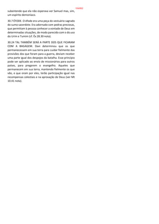 subentende que ela não esperava ver Samuel mas, sim,
um espírito demoníaco.
30.7 ÉFODE. O éfode era uma peça do vestuário sagrado
do sumo sacerdote. Era adornado com pedras preciosas,
que permitiam à pessoa conhecer a vontade de Deus em
determinadas situações, de modo parecido com o do uso
do Urim e Tumim (cf. Êx 28.30 nota).
30.24 TAL TAMBÉM SERÁ A PARTE DOS QUE FICARAM
COM A BAGAGEM. Davi determinou que os que
permanecessem em sua terra para cuidar fielmente das
provisões dos que foram para a guerra, deviam receber
uma parte igual dos despojos da batalha. Esse princípio
pode ser aplicado ao envio de missionários para outros
países, para pregarem o evangelho. Aqueles que
permanecem em sua terra, mantendo fielmente os que
vão, e que oram por eles, terão participação igual nas
recompensas celestiais e na aprovação de Deus (ver Mt
10.41 nota).
104/852
 